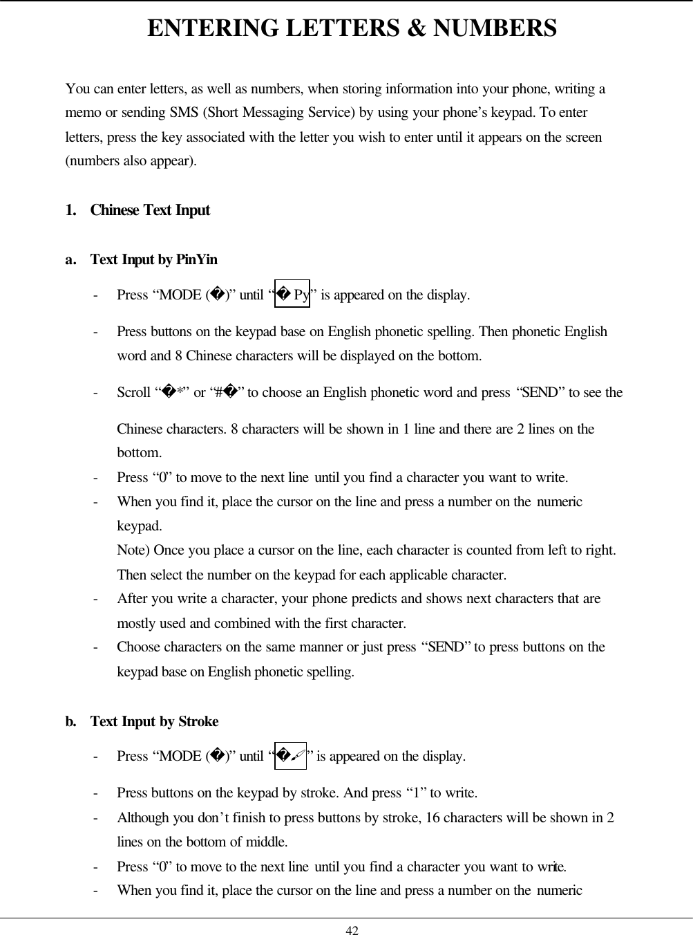    42 ENTERING LETTERS &amp; NUMBERS  You can enter letters, as well as numbers, when storing information into your phone, writing a memo or sending SMS (Short Messaging Service) by using your phone’s keypad. To enter letters, press the key associated with the letter you wish to enter until it appears on the screen (numbers also appear).  1. Chinese Text Input  a. Text Input by PinYin - Press “MODE ()” until “Py” is appeared on the display. - Press buttons on the keypad base on English phonetic spelling. Then phonetic English word and 8 Chinese characters will be displayed on the bottom. - Scroll “*” or “#” to choose an English phonetic word and press “SEND” to see the Chinese characters. 8 characters will be shown in 1 line and there are 2 lines on the bottom. - Press “0” to move to the next line until you find a character you want to write. - When you find it, place the cursor on the line and press a number on the numeric keypad. Note) Once you place a cursor on the line, each character is counted from left to right. Then select the number on the keypad for each applicable character. - After you write a character, your phone predicts and shows next characters that are mostly used and combined with the first character. - Choose characters on the same manner or just press “SEND” to press buttons on the keypad base on English phonetic spelling.  b. Text Input by Stroke - Press “MODE ()” until “#” is appeared on the display. - Press buttons on the keypad by stroke. And press “1” to write. - Although you don’t finish to press buttons by stroke, 16 characters will be shown in 2 lines on the bottom of middle. - Press “0” to move to the next line until you find a character you want to write. - When you find it, place the cursor on the line and press a number on the numeric 