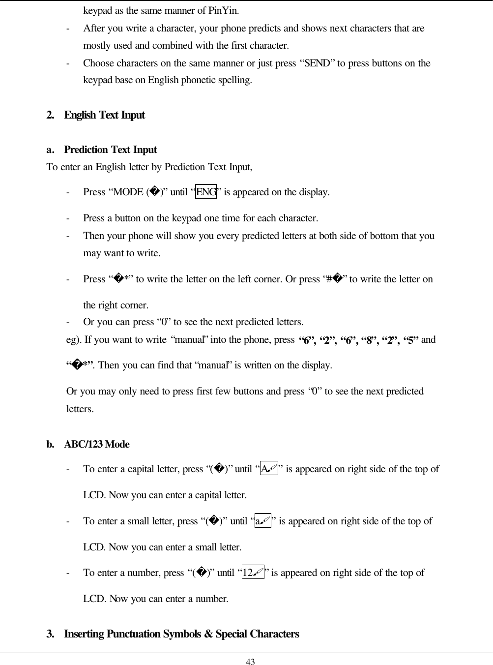    43 keypad as the same manner of PinYin. - After you write a character, your phone predicts and shows next characters that are mostly used and combined with the first character. - Choose characters on the same manner or just press “SEND” to press buttons on the keypad base on English phonetic spelling.  2. English Text Input  a. Prediction Text Input To enter an English letter by Prediction Text Input, - Press “MODE ()” until “ENG” is appeared on the display. - Press a button on the keypad one time for each character. - Then your phone will show you every predicted letters at both side of bottom that you may want to write. - Press “*” to write the letter on the left corner. Or press “#” to write the letter on the right corner. - Or you can press “0” to see the next predicted letters. eg). If you want to write “manual” into the phone, press “6”, “2”, “6”, “8”, “2”, “5” and “*”. Then you can find that “manual” is written on the display.  Or you may only need to press first few buttons and press “0” to see the next predicted letters.  b. ABC/123 Mode - To enter a capital letter, press “()” until “A#” is appeared on right side of the top of LCD. Now you can enter a capital letter. - To enter a small letter, press “()” until “a#” is appeared on right side of the top of LCD. Now you can enter a small letter. - To enter a number, press “()” until “12#” is appeared on right side of the top of LCD. Now you can enter a number.   3. Inserting Punctuation Symbols &amp; Special Characters 