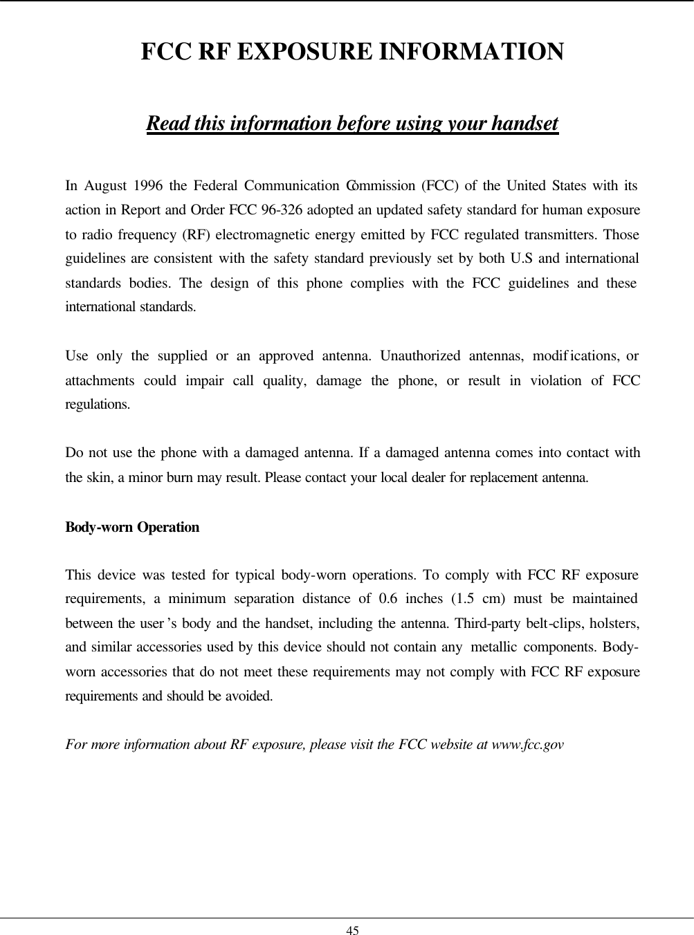    45  FCC RF EXPOSURE INFORMATION  Read this information before using your handset  In August 1996 the Federal Communication Commission (FCC) of the United States with its action in Report and Order FCC 96-326 adopted an updated safety standard for human exposure to radio frequency (RF) electromagnetic energy emitted by FCC regulated transmitters. Those guidelines are consistent with the safety standard previously set by both U.S and international standards bodies. The design of this phone complies with the FCC guidelines and these international standards.  Use only the supplied or an approved antenna. Unauthorized antennas, modifications, or attachments could impair call quality, damage the phone, or result in violation of FCC regulations.  Do not use the phone with a damaged antenna. If a damaged antenna comes into contact with the skin, a minor burn may result. Please contact your local dealer for replacement antenna.  Body-worn Operation  This device was tested for typical body-worn operations. To comply with FCC RF exposure requirements, a minimum separation distance of 0.6 inches (1.5 cm) must be maintained between the user ’s body and the handset, including the antenna. Third-party belt-clips, holsters, and similar accessories used by this device should not contain any  metallic components. Body-worn accessories that do not meet these requirements may not comply with FCC RF exposure requirements and should be avoided.  For more information about RF exposure, please visit the FCC website at www.fcc.gov    