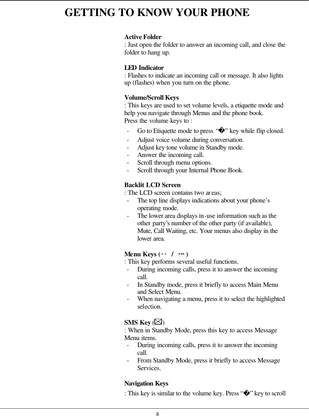    8GETTING TO KNOW YOUR PHONE   Active Folder : Just open the folder to answer an incoming call, and close the folder to hang up.    LED Indicator   : Flashes to indicate an incoming call or message. It also lights up (flashes) when you turn on the phone.  Volume/Scroll Keys   : This keys are used to set volume levels, a etiquette mode and help you navigate through Menus and the phone book. Press the volume keys to : - Go to Etiquette mode to press “” key while flip closed. - Adjust voice volume during conversation. - Adjust key tone volume in Standby mode. - Answer the incoming call. - Scroll through menu options. - Scroll through your Internal Phone Book.  Backlit LCD Screen   : The LCD screen contains two areas; - The top line displays indications about your phone’s operating mode. - The lower area displays in-use information such as the other party’s number of the other party (if available), Mute, Call Waiting, etc. Your menus also display in the lower area.   Menu Keys (  / ) : This key performs several useful functions. - During incoming calls, press it to answer the incoming call. - In Standby mode, press it briefly to access Main Menu and Select Menu. - When navigating a menu, press it to select the highlighted selection.  SMS Key ( ) : When in Standby Mode, press this key to access Message Menu items. - During incoming calls, press it to answer the incoming call. - From Standby Mode, press it briefly to access Message Services.  Navigation Keys   : This key is similar to the volume key. Press “” key to scroll 