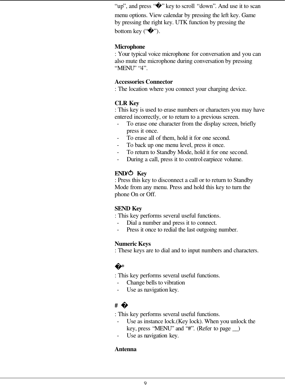    9“up”, and press “” key to scroll “down”. And use it to scan menu options. View calendar by pressing the left key. Game by pressing the right key. UTK function by pressing the bottom key (“”).  Microphone   : Your typical voice microphone for conversation and you can also mute the microphone during conversation by pressing “MENU” “4”.  Accessories Connector   : The location where you connect your charging device.    CLR Key   : This key is used to erase numbers or characters you may have entered incorrectly, or to return to a previous screen. - To erase one character from the display screen, briefly press it once. - To erase all of them, hold it for one second. - To back up one menu level, press it once. - To return to Standby Mode, hold it for one second. - During a call, press it to control earpiece volume.  END/  Key   : Press this key to disconnect a call or to return to Standby Mode from any menu. Press and hold this key to turn the phone On or Off.  SEND Key   : This key performs several useful functions. - Dial a number and press it to connect. - Press it once to redial the last outgoing number.   Numeric Keys : These keys are to dial and to input numbers and characters.  * : This key performs several useful functions. - Change bells to vibration - Use as navigation key.  #   : This key performs several useful functions. - Use as instance lock.(Key lock). When you unlock the key, press “MENU” and “#”. (Refer to page __) - Use as navigation key.  Antenna     