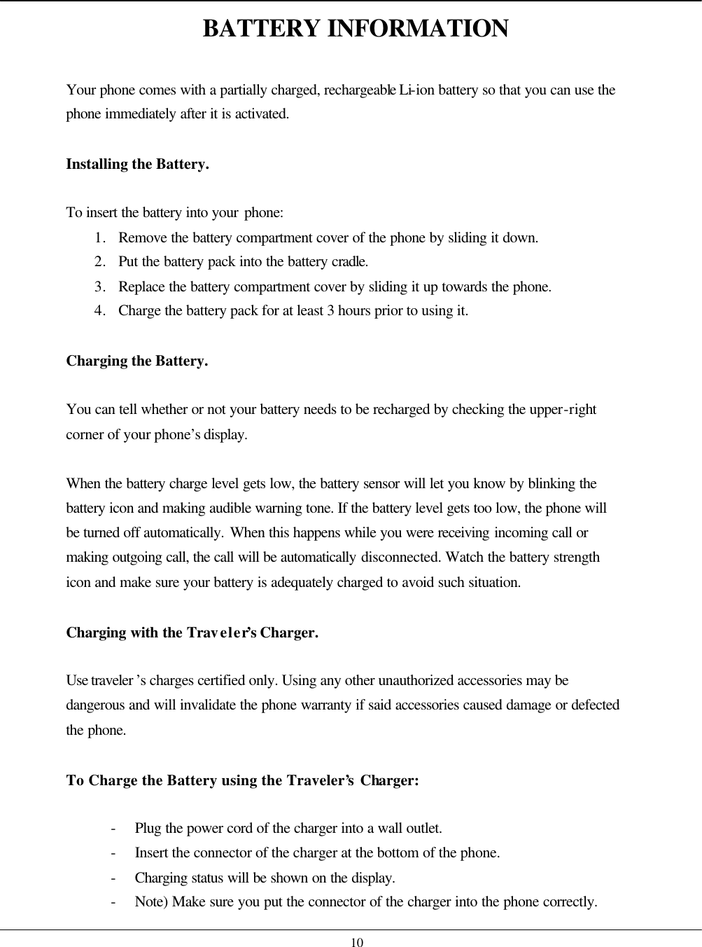    10 BATTERY INFORMATION  Your phone comes with a partially charged, rechargeable Li-ion battery so that you can use the phone immediately after it is activated.  Installing the Battery.   To insert the battery into your phone: 1. Remove the battery compartment cover of the phone by sliding it down. 2. Put the battery pack into the battery cradle. 3. Replace the battery compartment cover by sliding it up towards the phone. 4. Charge the battery pack for at least 3 hours prior to using it.  Charging the Battery.   You can tell whether or not your battery needs to be recharged by checking the upper-right corner of your phone’s display.  When the battery charge level gets low, the battery sensor will let you know by blinking the battery icon and making audible warning tone. If the battery level gets too low, the phone will be turned off automatically. When this happens while you were receiving incoming call or making outgoing call, the call will be automatically disconnected. Watch the battery strength icon and make sure your battery is adequately charged to avoid such situation.  Charging with the Traveler’s Charger.  Use traveler ’s charges certified only. Using any other unauthorized accessories may be dangerous and will invalidate the phone warranty if said accessories caused damage or defected the phone.  To Charge the Battery using the Traveler’s Charger:  - Plug the power cord of the charger into a wall outlet. - Insert the connector of the charger at the bottom of the phone. - Charging status will be shown on the display. - Note) Make sure you put the connector of the charger into the phone correctly. 