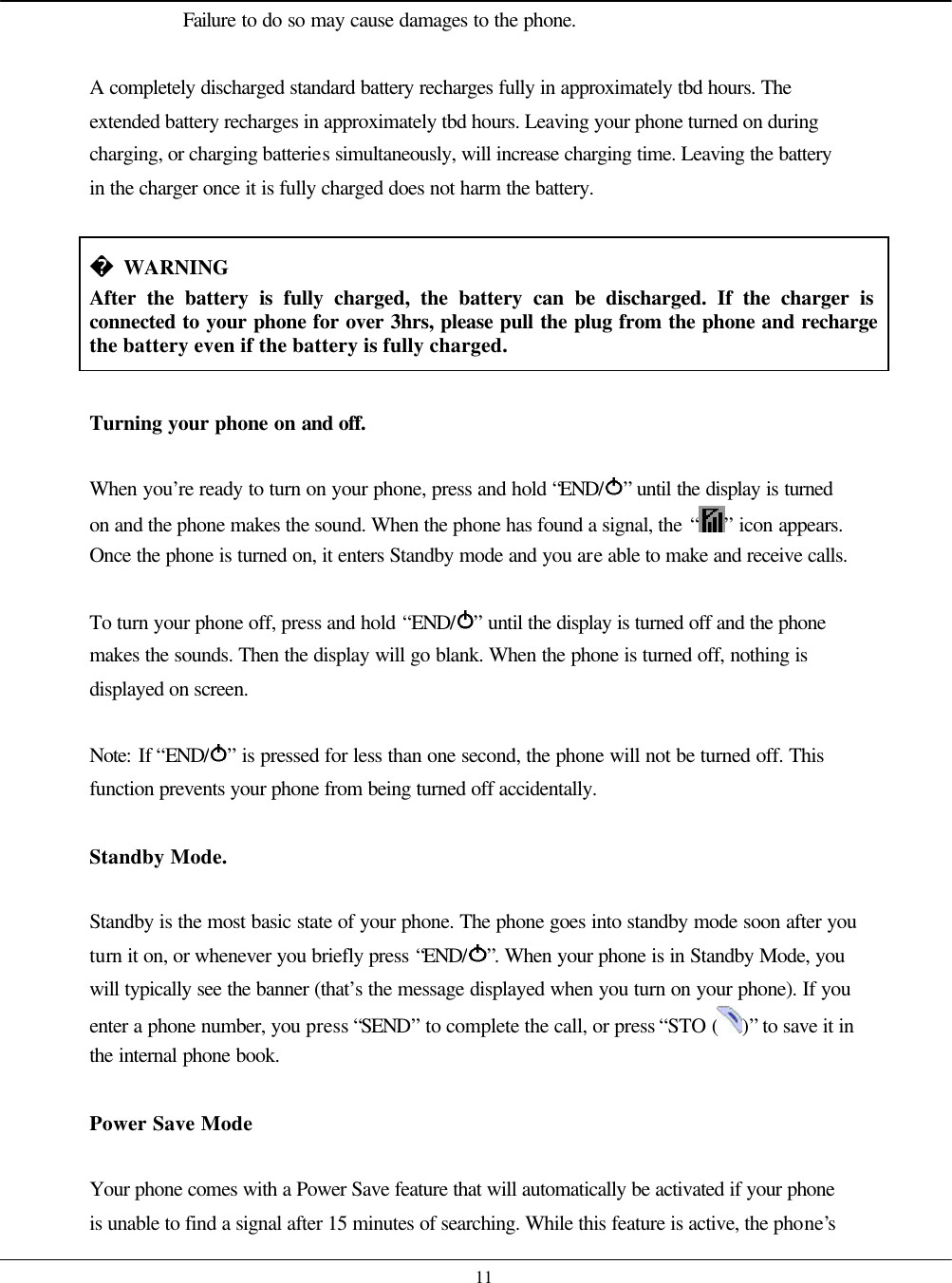    11 Failure to do so may cause damages to the phone.  A completely discharged standard battery recharges fully in approximately tbd hours. The extended battery recharges in approximately tbd hours. Leaving your phone turned on during charging, or charging batteries simultaneously, will increase charging time. Leaving the battery in the charger once it is fully charged does not harm the battery.   WARNING After the battery is fully charged, the battery can be discharged. If the charger is connected to your phone for over 3hrs, please pull the plug from the phone and recharge the battery even if the battery is fully charged.  Turning your phone on and off.  When you’re ready to turn on your phone, press and hold “END/ ” until the display is turned on and the phone makes the sound. When the phone has found a signal, the “ ” icon appears. Once the phone is turned on, it enters Standby mode and you are able to make and receive calls.  To turn your phone off, press and hold “END/ ” until the display is turned off and the phone makes the sounds. Then the display will go blank. When the phone is turned off, nothing is displayed on screen.  Note: If “END/ ” is pressed for less than one second, the phone will not be turned off. This function prevents your phone from being turned off accidentally.   Standby Mode.  Standby is the most basic state of your phone. The phone goes into standby mode soon after you turn it on, or whenever you briefly press “END/ ”. When your phone is in Standby Mode, you will typically see the banner (that’s the message displayed when you turn on your phone). If you enter a phone number, you press “SEND” to complete the call, or press “STO ( )” to save it in the internal phone book.  Power Save Mode   Your phone comes with a Power Save feature that will automatically be activated if your phone is unable to find a signal after 15 minutes of searching. While this feature is active, the phone’s 
