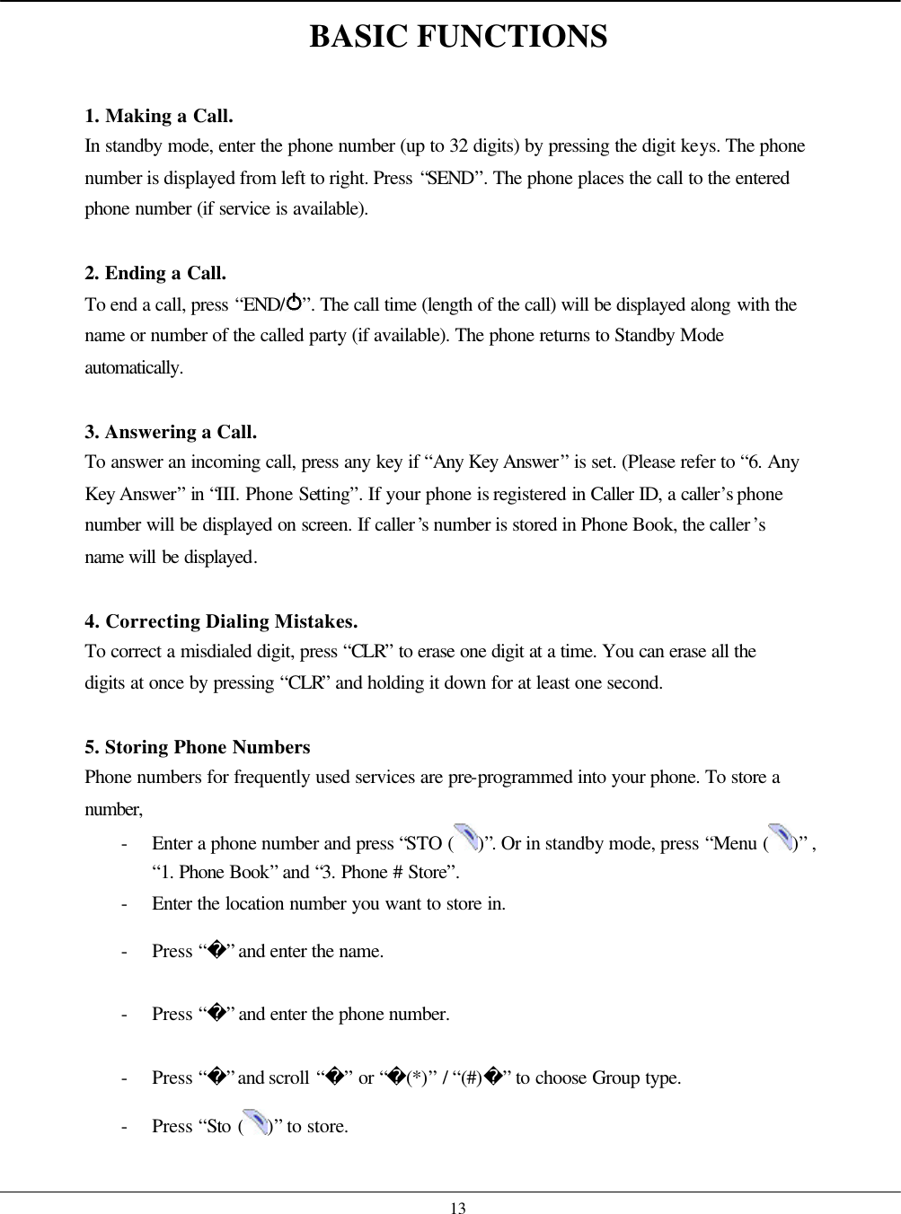    13 BASIC FUNCTIONS  1. Making a Call. In standby mode, enter the phone number (up to 32 digits) by pressing the digit keys. The phone number is displayed from left to right. Press “SEND”. The phone places the call to the entered phone number (if service is available).  2. Ending a Call. To end a call, press “END/ ”. The call time (length of the call) will be displayed along with the name or number of the called party (if available). The phone returns to Standby Mode automatically.   3. Answering a Call. To answer an incoming call, press any key if “Any Key Answer” is set. (Please refer to “6. Any Key Answer” in “III. Phone Setting”. If your phone is registered in Caller ID, a caller’s phone number will be displayed on screen. If caller’s number is stored in Phone Book, the caller’s name will be displayed.  4. Correcting Dialing Mistakes. To correct a misdialed digit, press “CLR” to erase one digit at a time. You can erase all the digits at once by pressing “CLR” and holding it down for at least one second.  5. Storing Phone Numbers Phone numbers for frequently used services are pre-programmed into your phone. To store a number,  - Enter a phone number and press “STO ( )”. Or in standby mode, press “Menu ( )” , “1. Phone Book” and “3. Phone # Store”. - Enter the location number you want to store in. - Press “” and enter the name. - Press “” and enter the phone number. - Press “” and scroll “” or “(*)” / “(#)” to choose Group type. - Press “Sto ( )” to store.    