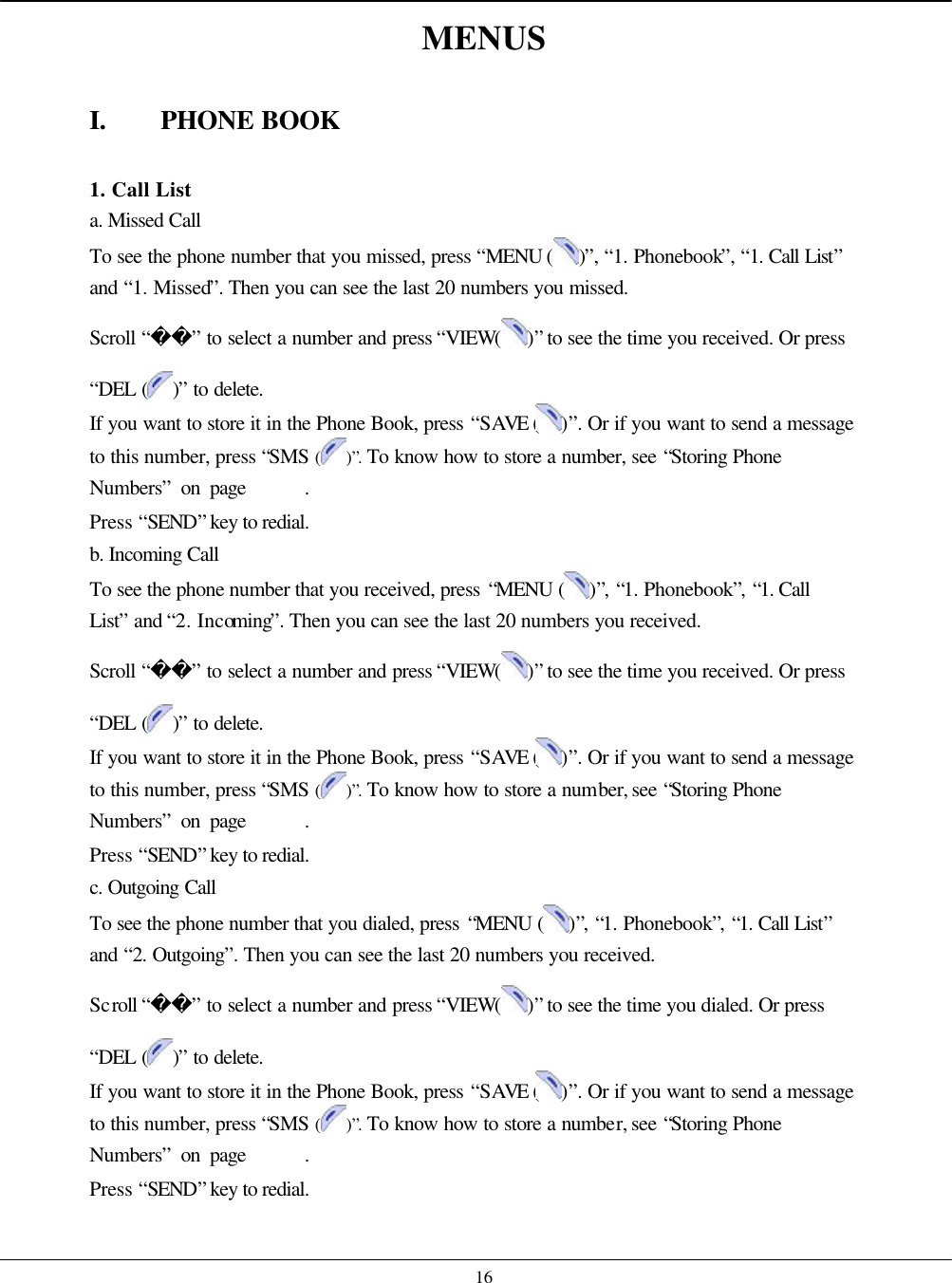    16 MENUS  I. PHONE BOOK  1. Call List a. Missed Call To see the phone number that you missed, press “MENU ( )”, “1. Phonebook”, “1. Call List” and “1. Missed”. Then you can see the last 20 numbers you missed.   Scroll “” to select a number and press “VIEW( )” to see the time you received. Or press “DEL ( )” to delete. If you want to store it in the Phone Book, press “SAVE ( )”. Or if you want to send a message to this number, press “SMS ( )”. To know how to store a number, see “Storing Phone Numbers” on page      . Press “SEND” key to redial. b. Incoming Call To see the phone number that you received, press “MENU ( )”, “1. Phonebook”, “1. Call List” and “2. Incoming”. Then you can see the last 20 numbers you received.   Scroll “” to select a number and press “VIEW( )” to see the time you received. Or press “DEL ( )” to delete. If you want to store it in the Phone Book, press “SAVE ( )”. Or if you want to send a message to this number, press “SMS ( )”. To know how to store a number, see “Storing Phone Numbers” on page      . Press “SEND” key to redial. c. Outgoing Call To see the phone number that you dialed, press “MENU ( )”, “1. Phonebook”, “1. Call List” and “2. Outgoing”. Then you can see the last 20 numbers you received.   Scroll “” to select a number and press “VIEW( )” to see the time you dialed. Or press “DEL ( )” to delete. If you want to store it in the Phone Book, press “SAVE ( )”. Or if you want to send a message to this number, press “SMS ( )”. To know how to store a number, see “Storing Phone Numbers” on page      . Press “SEND” key to redial.  