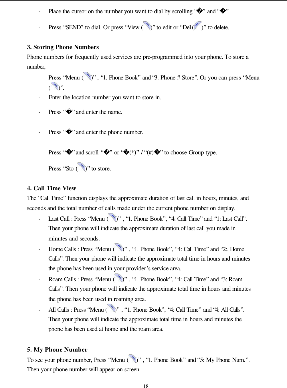    18 - Place  the cursor on the number you want to dial by scrolling “” and “”. - Press “SEND” to dial. Or press “View ( )” to edit or “Del ( )” to delete.  3. Storing Phone Numbers Phone numbers for frequently used services are pre-programmed into your phone. To store a number,  - Press “Menu ( )” , “1. Phone Book” and “3. Phone # Store”. Or you can press “Menu ( )”. - Enter the location number you want to store in. - Press “” and enter the name. - Press “” and enter the phone number. - Press “” and scroll “” or “(*)” / “(#)” to choose Group type. - Press “Sto ( )” to store.    4. Call Time View The “Call Time” function displays the approximate duration of last call in hours, minutes, and seconds and the total number of calls made under the current phone number on display.   - Last Call : Press “Menu ( )” , “1. Phone Book”, “4: Call Time” and “1: Last Call”. Then your phone will indicate the approximate duration of last call you made in minutes and seconds. - Home Calls : Press “Menu ( )” , “1. Phone Book”, “4: Call Time” and “2:. Home Calls”. Then your phone will indicate the approximate total time in hours and minutes the phone has been used in your provider’s service area. - Roam Calls : Press “Menu ( )” , “1. Phone Book”, “4: Call Time” and “3: Roam Calls”. Then your phone will indicate the approximate total time in hours and minutes the phone has been used in roaming area. - All Calls : Press “Menu ( )” , “1. Phone Book”, “4: Call Time” and “4: All Calls”. Then your phone will indicate the approximate total time in hours and minutes the phone has been used at home and the roam area.  5. My Phone Number To see your phone number, Press “Menu ( )” , “1. Phone Book” and “5: My Phone Num.”. Then your phone number will appear on screen. 