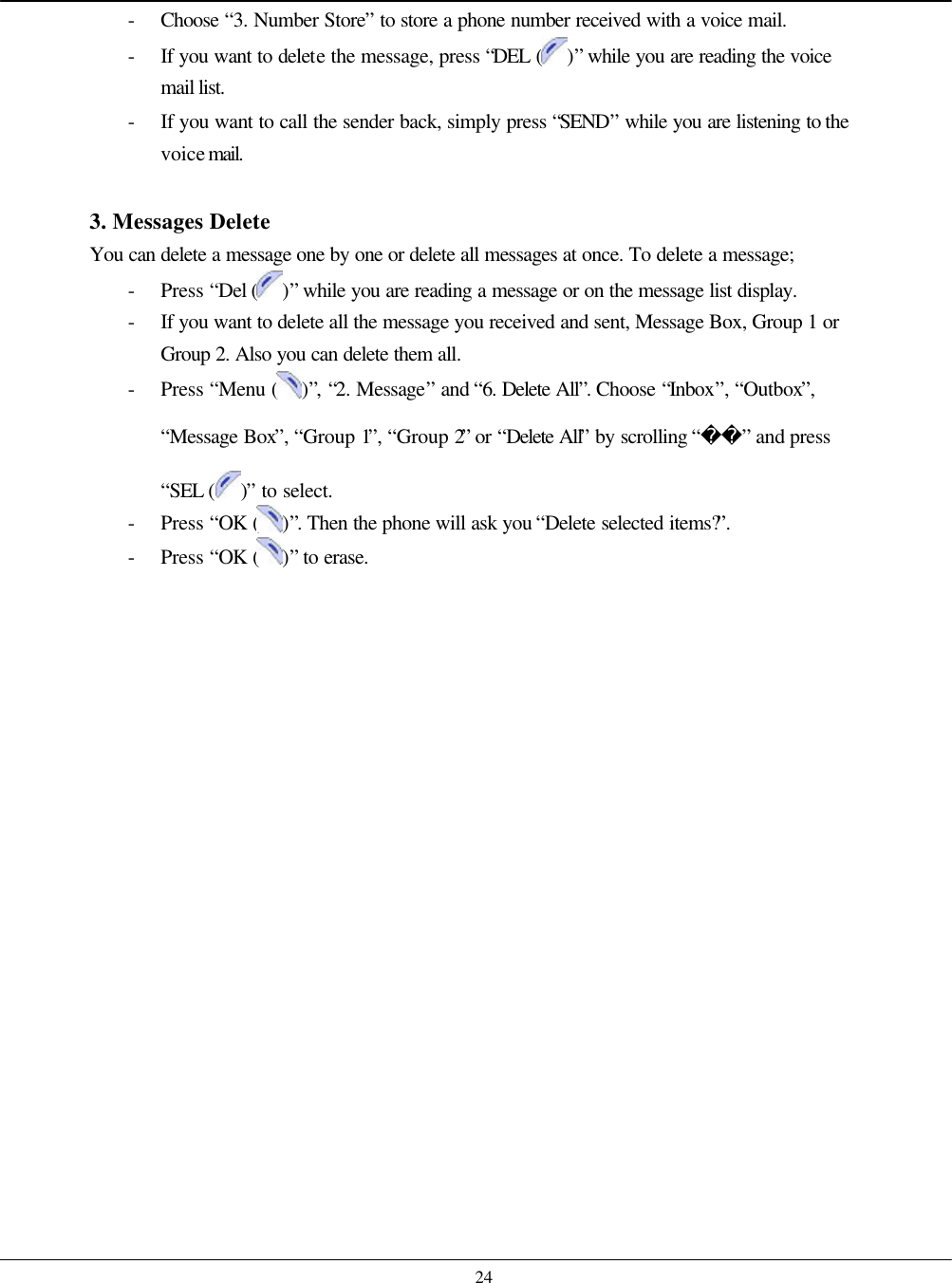    24 - Choose  “3. Number Store” to store a phone number received with a voice mail. - If you want to delete the message, press “DEL ( )” while you are reading the voice mail list. - If you want to call the sender back, simply press “SEND” while you are listening to the voice mail.  3. Messages Delete You can delete a message one by one or delete all messages at once. To delete a message; - Press “Del ( )” while you are reading a message or on the message list display. - If you want to delete all the message you received and sent, Message Box, Group 1 or Group 2. Also you can delete them all.   - Press “Menu ( )”, “2. Message” and “6. Delete All”. Choose “Inbox”, “Outbox”, “Message Box”, “Group 1”, “Group 2” or “Delete All” by scrolling “” and press “SEL ( )” to select. - Press “OK ( )”. Then the phone will ask you “Delete selected items?”.   - Press “OK ( )” to erase.   