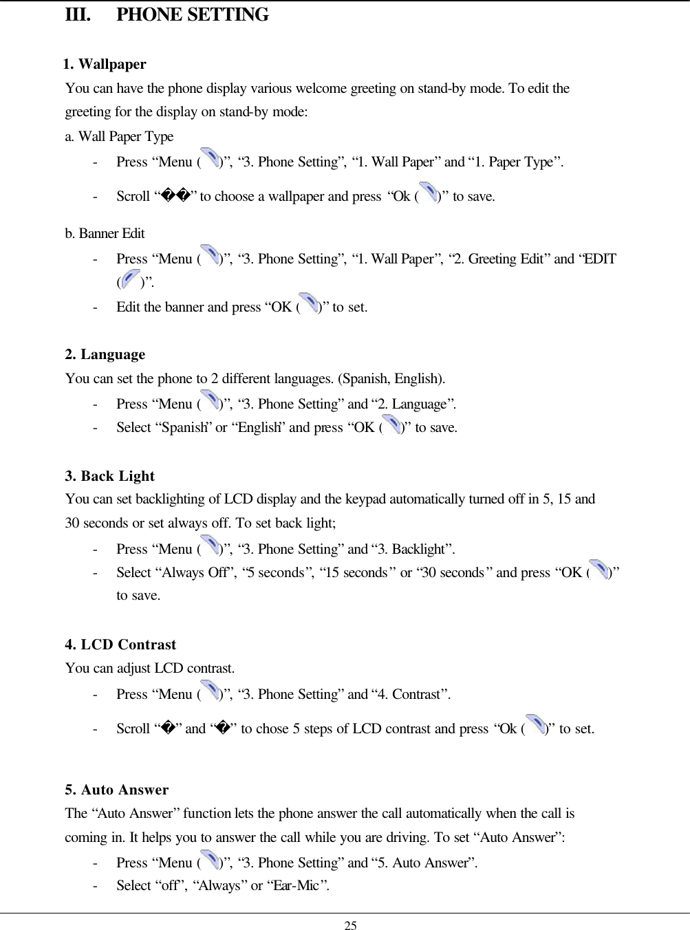    25 III. PHONE SETTING  1. Wallpaper You can have the phone display various welcome greeting on stand-by mode. To edit the greeting for the display on stand-by mode: a. Wall Paper Type - Press “Menu ( )”, “3. Phone Setting”, “1. Wall Paper” and “1. Paper Type”. - Scroll “” to choose a wallpaper and press “Ok ( )” to save. b. Banner Edit - Press “Menu ( )”, “3. Phone Setting”, “1. Wall Paper”, “2. Greeting Edit” and “EDIT ( )”. - Edit the banner and press “OK ( )” to set.  2. Language You can set the phone to 2 different languages. (Spanish, English). - Press “Menu ( )”, “3. Phone Setting” and “2. Language”. - Select “Spanish” or “English” and press “OK ( )” to save.  3. Back Light You can set backlighting of LCD display and the keypad automatically turned off in 5, 15 and 30 seconds or set always off. To set back light; - Press “Menu ( )”, “3. Phone Setting” and “3. Backlight”. - Select “Always Off”, “5 seconds”, “15 seconds” or “30 seconds” and press “OK ( )” to save.  4. LCD Contrast You can adjust LCD contrast. - Press “Menu ( )”, “3. Phone Setting” and “4. Contrast”. - Scroll “” and “” to chose 5 steps of LCD contrast and press “Ok ( )” to set.  5. Auto Answer The “Auto Answer” function lets the phone answer the call automatically when the call is coming in. It helps you to answer the call while you are driving. To set “Auto Answer”: - Press “Menu ( )”, “3. Phone Setting” and “5. Auto Answer”. - Select “off”, “Always” or “Ear-Mic”. 