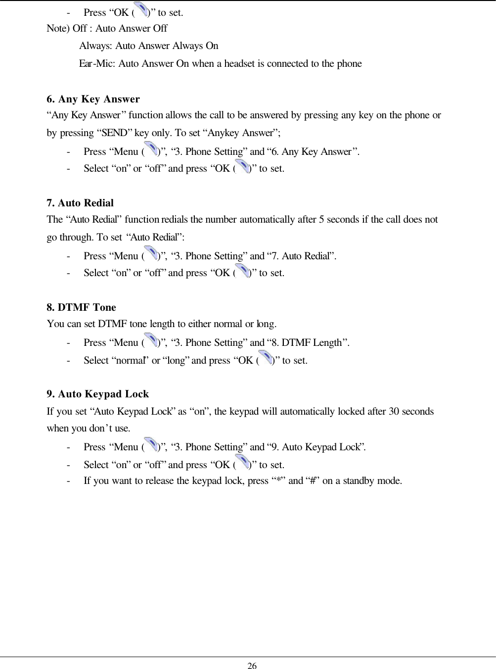    26 - Press “OK ( )” to set. Note) Off : Auto Answer Off Always: Auto Answer Always On Ear-Mic: Auto Answer On when a headset is connected to the phone  6. Any Key Answer “Any Key Answer” function allows the call to be answered by pressing any key on the phone or by pressing “SEND” key only. To set “Anykey Answer”; - Press “Menu ( )”, “3. Phone Setting” and “6. Any Key Answer”. - Select “on” or “off” and press “OK ( )” to set.  7. Auto Redial The “Auto Redial” function redials the number automatically after 5 seconds if the call does not go through. To set “Auto Redial”: - Press “Menu ( )”, “3. Phone Setting” and “7. Auto Redial”. - Select “on” or “off” and press “OK ( )” to set.  8. DTMF Tone  You can set DTMF tone length to either normal or long. - Press “Menu ( )”, “3. Phone Setting” and “8. DTMF Length”. - Select “normal” or “long” and press “OK ( )” to set.  9. Auto Keypad Lock If you set “Auto Keypad Lock” as “on”, the keypad will automatically locked after 30 seconds when you don’t use. - Press “Menu ( )”, “3. Phone Setting” and “9. Auto Keypad Lock”. - Select “on” or “off” and press “OK ( )” to set. - If you want to release the keypad lock, press “*” and “#” on a standby mode.    