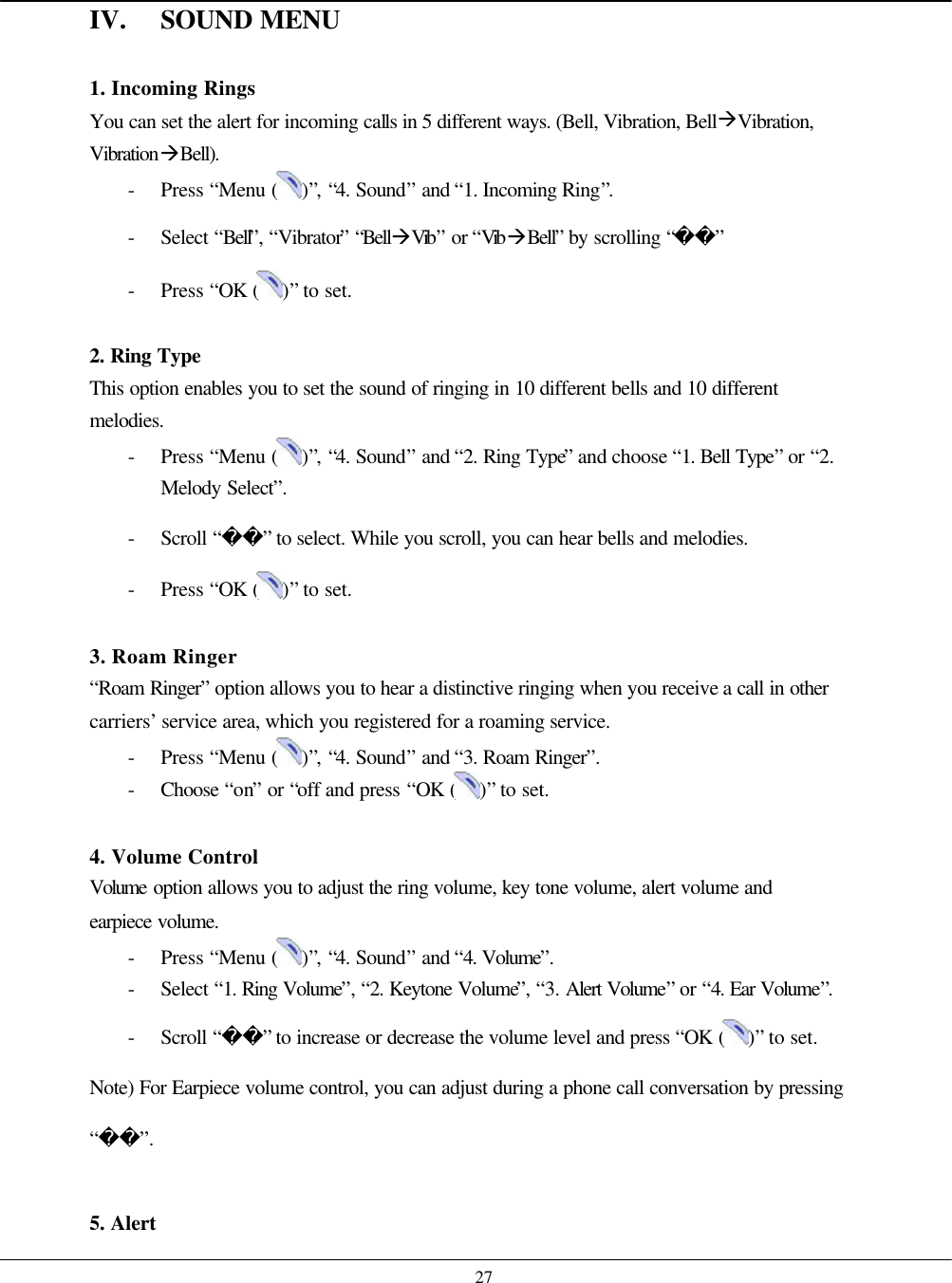    27 IV. SOUND MENU  1. Incoming Rings You can set the alert for incoming calls in 5 different ways. (Bell, Vibration, BellàVibration, VibrationàBell). - Press “Menu ( )”, “4. Sound” and “1. Incoming Ring”. - Select “Bell”, “Vibrator” “BellàVib” or “VibàBell” by scrolling “” - Press “OK ( )” to set.  2. Ring Type  This option enables you to set the sound of ringing in 10 different bells and 10 different melodies. - Press “Menu ( )”, “4. Sound” and “2. Ring Type” and choose “1. Bell Type” or “2. Melody Select”. - Scroll “” to select. While you scroll, you can hear bells and melodies. - Press “OK ( )” to set.  3. Roam Ringer “Roam Ringer” option allows you to hear a distinctive ringing when you receive a call in other carriers’ service area, which you registered for a roaming service. - Press “Menu ( )”, “4. Sound” and “3. Roam Ringer”. - Choose  “on” or “off and press “OK ( )” to set.  4. Volume Control Volume  option allows you to adjust the ring volume, key tone volume, alert volume and earpiece volume.  - Press “Menu ( )”, “4. Sound” and “4. Volume”. - Select “1. Ring Volume”, “2. Keytone Volume”, “3. Alert Volume” or “4. Ear Volume”. - Scroll “” to increase or decrease the volume level and press “OK ( )” to set. Note) For Earpiece volume control, you can adjust during a phone call conversation by pressing “”.  5. Alert 