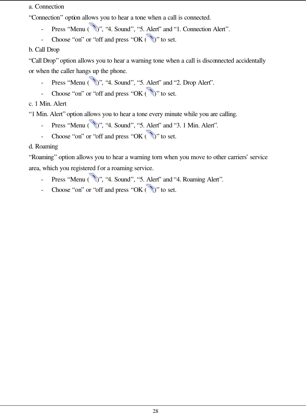    28 a. Connection “Connection” option allows you to hear a tone when a call is connected. - Press “Menu ( )”, “4. Sound”, “5. Alert” and “1. Connection Alert”. - Choose  “on” or “off and press “OK ( )” to set. b. Call Drop “Call Drop” option allows you to hear a warning tone when a call is disconnected accidentally or when the caller hangs up the phone. - Press “Menu ( )”, “4. Sound”, “5. Alert” and “2. Drop Alert”. - Choose  “on” or “off and press “OK ( )” to set. c. 1 Min. Alert “1 Min. Alert” option allows you to hear a tone every minute while you are calling. - Press “Menu ( )”, “4. Sound”, “5. Alert” and “3. 1 Min. Alert”. - Choose  “on” or “off and press “OK ( )” to set. d. Roaming   “Roaming” option allows you to hear a warning torn when you move to other carriers’ service area, which you registered for a roaming service. - Press “Menu ( )”, “4. Sound”, “5. Alert” and “4. Roaming Alert”. - Choose  “on” or “off and press “OK ( )” to set.    