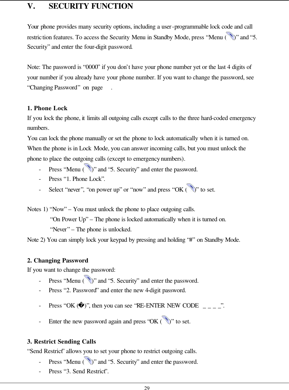    29 V. SECURITY FUNCTION  Your phone provides many security options, including a user-programmable lock code and call restriction features. To access the Security Menu in Standby Mode, press “Menu ( )” and “5. Security” and enter the four-digit password.  Note: The password is “0000” if you don’t have your phone number yet or the last 4 digits of your number if you already have your phone number. If you want to change the password, see “Changing Password” on page   .  1. Phone Lock If you lock the phone, it limits all outgoing calls except calls to the three hard-coded emergency numbers. You can lock the phone manually or set the phone to lock automatically when it is turned on. When the phone is in Lock Mode, you can answer incoming calls, but you must unlock the phone to place the outgoing calls (except to emergency numbers). - Press “Menu ( )” and “5. Security” and enter the password. - Press “1. Phone Lock”. - Select “never”, “on power up” or “now” and press “OK ( )” to set.  Notes 1) “Now” – You must unlock the phone to place outgoing calls. “On Power Up” – The phone is locked automatically when it is turned on. “Never” – The phone is unlocked. Note 2) You can simply lock your keypad by pressing and holding “#” on Standby Mode.  2. Changing Password If you want to change the password: - Press “Menu ( )” and “5. Security” and enter the password. - Press “2. Password” and enter the new 4-digit password. - Press “OK ()”, then you can see “RE-ENTER NEW CODE  _ _ _ _”. - Enter the new password again and press “OK ( )” to set.  3. Restrict Sending Calls   “Send Restrict” allows you to set your phone to restrict outgoing calls. - Press “Menu ( )” and “5. Security” and enter the password. - Press “3. Send Restrict”. 