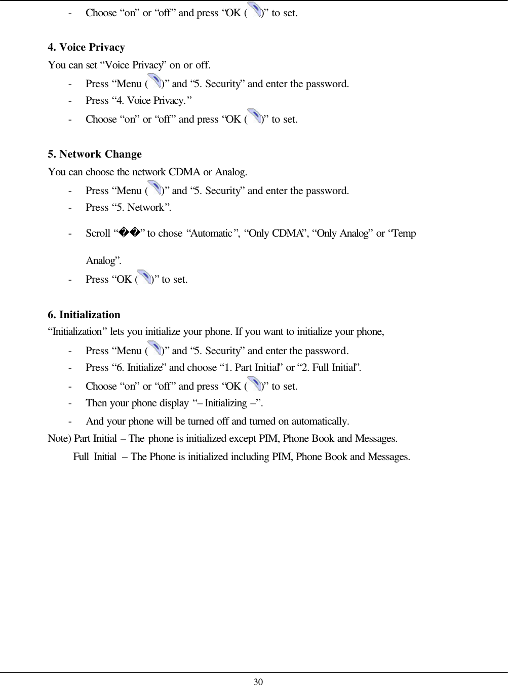    30 - Choose  “on” or “off” and press “OK ( )” to set.  4. Voice Privacy   You can set “Voice Privacy” on or off. - Press “Menu ( )” and “5. Security” and enter the password. - Press “4. Voice Privacy.” - Choose  “on” or “off” and press “OK ( )” to set.  5. Network Change You can choose the network CDMA or Analog. - Press “Menu ( )” and “5. Security” and enter the password. - Press “5. Network”. - Scroll “” to chose “Automatic”, “Only CDMA”, “Only Analog” or “Temp Analog”. - Press “OK ( )” to set.  6. Initialization “Initialization” lets you initialize your phone. If you want to initialize your phone, - Press “Menu ( )” and “5. Security” and enter the password. - Press “6. Initialize” and choose “1. Part Initial” or “2. Full Initial”. - Choose  “on” or “off” and press “OK ( )” to set. - Then your phone display “– Initializing –”. - And your phone will be turned off and turned on automatically. Note) Part Initial – The phone is initialized except PIM, Phone Book and Messages.      Full Initial – The Phone is initialized including PIM, Phone Book and Messages.   