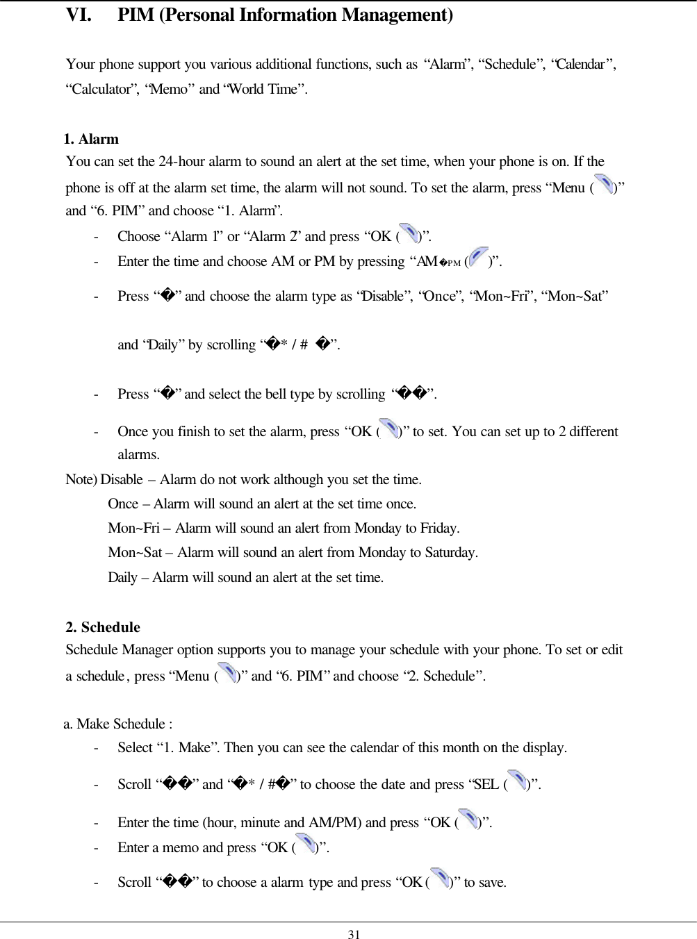   31 VI. PIM (Personal Information Management)  Your phone support you various additional functions, such as “Alarm”, “Schedule”, “Calendar”, “Calculator”, “Memo” and “World Time”.  1. Alarm You can set the 24-hour alarm to sound an alert at the set time, when your phone is on. If the phone is off at the alarm set time, the alarm will not sound. To set the alarm, press “Menu ( )” and “6. PIM” and choose “1. Alarm”. - Choose  “Alarm 1” or “Alarm 2” and press “OK ( )”. - Enter the time and choose AM or PM by pressing “AM PM ( )”. - Press “” and choose the alarm type as “Disable”, “Once”, “Mon~Fri”, “Mon~Sat” and “Daily” by scrolling “* / #  ”. - Press “” and select the bell type by scrolling “”. - Once you finish to set the alarm, press “OK ( )” to set. You can set up to 2 different alarms. Note) Disable – Alarm do not work although you set the time. Once  – Alarm will sound an alert at the set time once. Mon~Fri – Alarm will sound an alert from Monday to Friday. Mon~Sat – Alarm will sound an alert from Monday to Saturday. Daily – Alarm will sound an alert at the set time.  2. Schedule Schedule Manager option supports you to manage your schedule with your phone. To set or edit a schedule, press “Menu ( )” and “6. PIM” and choose “2. Schedule”.  a. Make Schedule :   - Select “1. Make”. Then you can see the calendar of this month on the display. - Scroll “” and “* / #” to choose the date and press “SEL ( )”.   - Enter the time (hour, minute and AM/PM) and press “OK  ( )”. - Enter a memo and press “OK  ( )”. - Scroll “” to choose a alarm type and press “OK ( )” to save. 