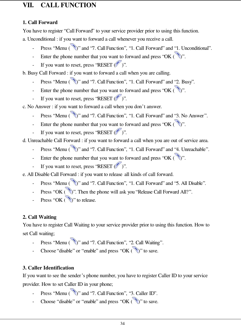    34 VII. CALL FUNCTION  1. Call Forward You have to register “Call Forward” to your service provider prior to using this function. a. Unconditional : if you want to forward a call whenever you receive a call.  - Press “Menu ( )” and “7. Call Function”, “1. Call Forward” and “1. Unconditional”. - Enter the phone number that you want to forward and press “OK ( )”. - If you want to reset, press “RESET ( )”. b. Busy Call Forward : if you want to forward a call when you are calling. - Press “Menu ( )” and “7. Call Function”, “1. Call Forward” and “2. Busy”. - Enter the phone number that you want to forward and press “OK ( )”. - If you want to reset, press “RESET ( )”. c. No Answer : if you want to forward a call when you don’t answer. - Press “Menu ( )” and “7. Call Function”, “1. Call Forward” and “3. No Answer”. - Enter the phone number that you want to forward and press “OK ( )”. - If you want to reset, press “RESET ( )”. d. Unreachable Call Forward : if you want to forward a call when you are out of service area. - Press “Menu ( )” and “7. Call Function”, “1. Call Forward” and “4. Unreachable”. - Enter the phone number that you want to forward and press “OK ( )”. - If you want to reset, press “RESET ( )”. e. All Disable Call Forward : if you want to release all kinds of call forward. - Press “Menu ( )” and “7. Call Function”, “1. Call Forward” and “5. All Disable”. - Press “OK ( )”. Then the phone will ask you “Release Call Forward All?”. - Press “OK ( )” to release.  2. Call Waiting You have to register Call Waiting to your service provider prior to using this function. How to set Call waiting; - Press “Menu ( )” and “7. Call Function”, “2. Call Waiting”. - Choose “disable” or “enable” and press “OK ( )” to save.  3. Caller Identification If you want to see the sender’s phone number, you have to register Caller ID to your service provider. How to set Caller ID in your phone; - Press “Menu ( )” and “7. Call Function”, “3. Caller ID”. - Choose  “disable” or “enable” and press “OK ( )” to save.  
