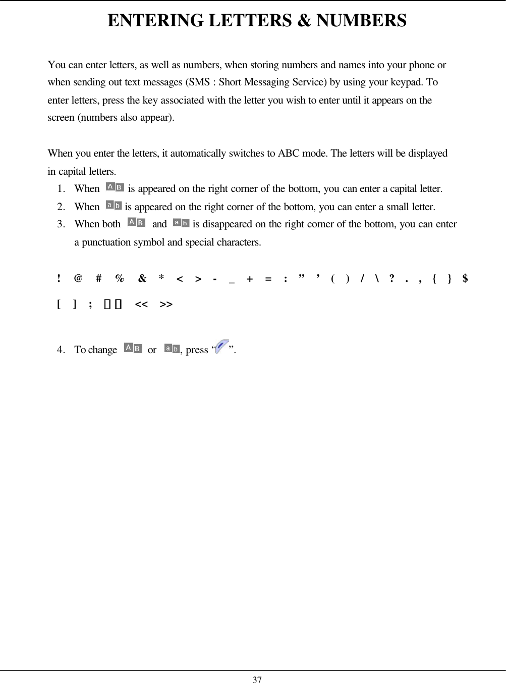    37 ENTERING LETTERS &amp; NUMBERS  You can enter letters, as well as numbers, when storing numbers and names into your phone or when sending out text messages (SMS : Short Messaging Service) by using your keypad. To enter letters, press the key associated with the letter you wish to enter until it appears on the screen (numbers also appear).  When you enter the letters, it automatically switches to ABC mode. The letters will be displayed in capital letters. 1. When   is appeared on the right corner of the bottom, you can enter a capital letter. 2. When   is appeared on the right corner of the bottom, you can enter a small letter. 3. When both   and  is disappeared on the right corner of the bottom, you can enter a punctuation symbol and special characters.  !  @  #  %  &amp;  *  &lt;  &gt;  -  _  +  =  :  ”  ’  (  )  /  \  ?  .  ,  {  }  $  [  ]  ;  ｡｡ ｿｿ  &lt;&lt;  &gt;&gt;  4. To change   or  , press “ ”.  