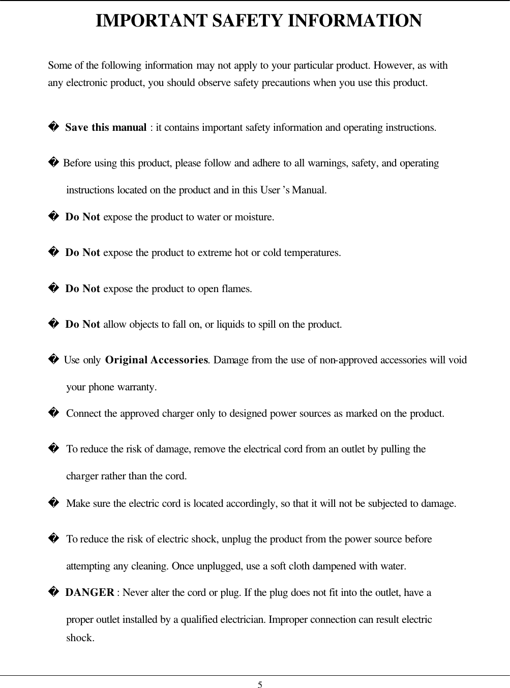    5IMPORTANT SAFETY INFORMATION  Some of the following information may not apply to your particular product. However, as with any electronic product, you should observe safety precautions when you use this product.   Save this manual : it contains important safety information and operating instructions.  Before using this product, please follow and adhere to all warnings, safety, and operating instructions located on the product and in this User ’s Manual.  Do Not expose the product to water or moisture.  Do Not expose the product to extreme hot or cold temperatures.  Do Not expose the product to open flames.  Do Not allow objects to fall on, or liquids to spill on the product.  Use only Original Accessories. Damage from the use of non-approved accessories will void your phone warranty.  Connect the approved charger only to designed power sources as marked on the product.  To reduce the risk of damage, remove the electrical cord from an outlet by pulling the charger rather than the cord.  Make sure the electric cord is located accordingly, so that it will not be subjected to damage.  To reduce the risk of electric shock, unplug the product from the power source before attempting any cleaning. Once unplugged, use a soft cloth dampened with water.  DANGER : Never alter the cord or plug. If the plug does not fit into the outlet, have a proper outlet installed by a qualified electrician. Improper connection can result electric shock. 