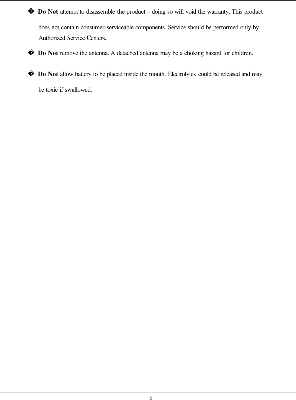    6 Do Not attempt to disassemble the product – doing so will void the warranty. This product does not contain consumer-serviceable components. Service should be performed only by Authorized Service Centers.  Do Not remove the antenna. A detached antenna may be a choking hazard for children.  Do Not allow battery to be placed inside the mouth. Electrolytes could be released and may be toxic if swallowed.     