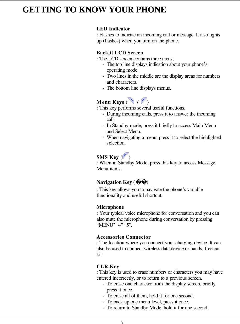    7GETTING TO KNOW YOUR PHONE   LED Indicator   : Flashes to indicate an incoming call or message. It also lights up (flashes) when you turn on the phone.  Backlit LCD Screen   : The LCD screen contains three areas; - The top line displays indication about your phone’s operating mode. - Two lines in the middle are the display areas for numbers and characters. - The bottom line displays menus.  Menu Keys (  / ) : This key performs several useful functions. - During incoming calls, press it to answer the incoming call. - In Standby mode, press it briefly to access Main Menu and Select Menu. - When navigating a menu, press it to select the highlighted selection.  SMS Key ( ) : When in Standby Mode, press this key to access Message Menu items.  Navigation Key () : This key allows you to navigate the phone’s variable functionality and useful shortcut.  Microphone    : Your typical voice microphone for conversation and you can also mute the microphone during conversation by pressing “MENU” “4” “5”.  Accessories Connector   : The location where you connect your charging device. It can also be used to connect wireless data device or hands-free car kit.  CLR Key   : This key is used to erase numbers or characters you may have entered incorrectly, or to return to a previous screen. - To erase one character from the display screen, briefly press it once. - To erase all of them, hold it for one second. - To back up one menu level, press it once. - To return to Standby Mode, hold it for one second. 