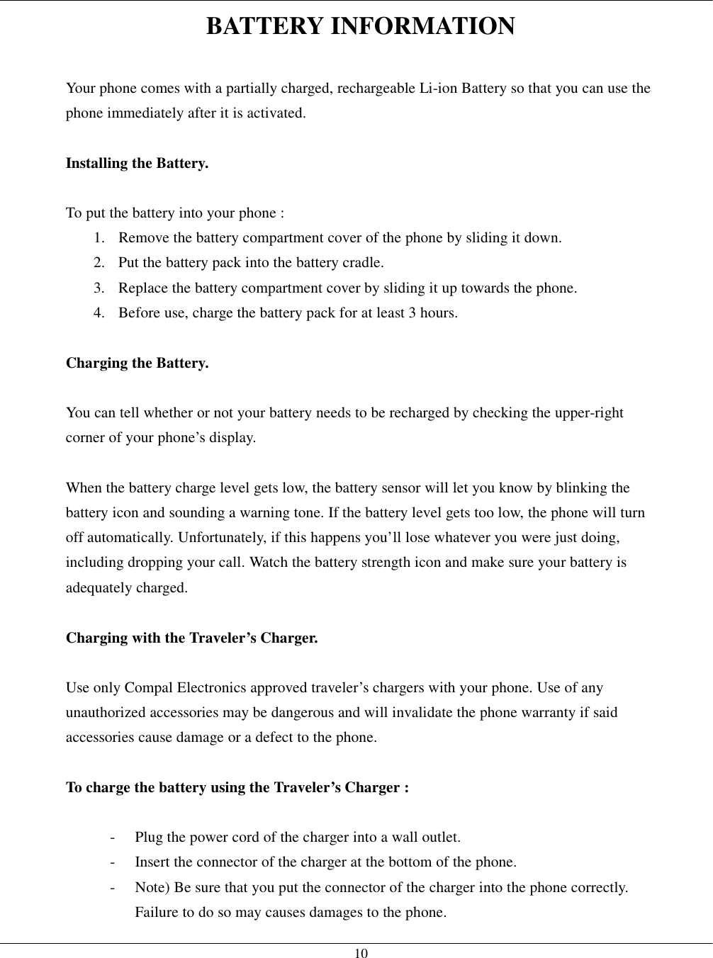   10BATTERY INFORMATION  Your phone comes with a partially charged, rechargeable Li-ion Battery so that you can use the phone immediately after it is activated.  Installing the Battery.  To put the battery into your phone : 1.  Remove the battery compartment cover of the phone by sliding it down. 2.  Put the battery pack into the battery cradle. 3.  Replace the battery compartment cover by sliding it up towards the phone. 4.  Before use, charge the battery pack for at least 3 hours.  Charging the Battery.  You can tell whether or not your battery needs to be recharged by checking the upper-right corner of your phone’s display.  When the battery charge level gets low, the battery sensor will let you know by blinking the battery icon and sounding a warning tone. If the battery level gets too low, the phone will turn off automatically. Unfortunately, if this happens you’ll lose whatever you were just doing, including dropping your call. Watch the battery strength icon and make sure your battery is adequately charged.  Charging with the Traveler’s Charger.  Use only Compal Electronics approved traveler’s chargers with your phone. Use of any unauthorized accessories may be dangerous and will invalidate the phone warranty if said accessories cause damage or a defect to the phone.  To charge the battery using the Traveler’s Charger :  -  Plug the power cord of the charger into a wall outlet. -  Insert the connector of the charger at the bottom of the phone. -  Note) Be sure that you put the connector of the charger into the phone correctly. Failure to do so may causes damages to the phone. 