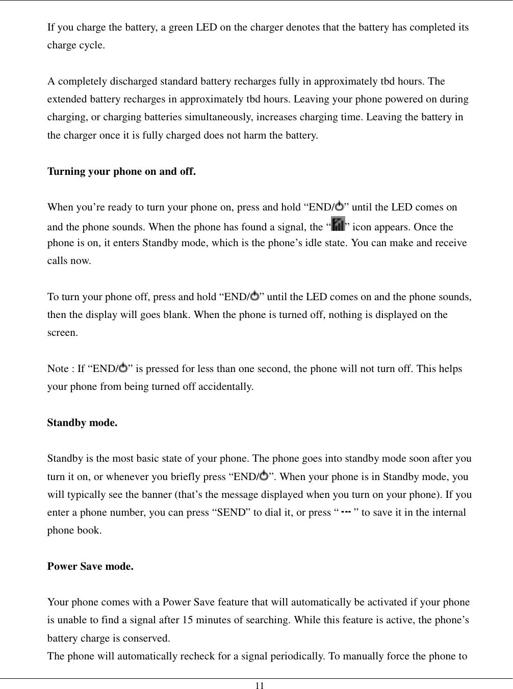   11  If you charge the battery, a green LED on the charger denotes that the battery has completed its charge cycle.  A completely discharged standard battery recharges fully in approximately tbd hours. The extended battery recharges in approximately tbd hours. Leaving your phone powered on during charging, or charging batteries simultaneously, increases charging time. Leaving the battery in the charger once it is fully charged does not harm the battery.  Turning your phone on and off.  When you’re ready to turn your phone on, press and hold “END/ ” until the LED comes on and the phone sounds. When the phone has found a signal, the “ ” icon appears. Once the phone is on, it enters Standby mode, which is the phone’s idle state. You can make and receive calls now.  To turn your phone off, press and hold “END/ ” until the LED comes on and the phone sounds, then the display will goes blank. When the phone is turned off, nothing is displayed on the screen.  Note : If “END/ ” is pressed for less than one second, the phone will not turn off. This helps your phone from being turned off accidentally.  Standby mode.  Standby is the most basic state of your phone. The phone goes into standby mode soon after you turn it on, or whenever you briefly press “END/ ”. When your phone is in Standby mode, you will typically see the banner (that’s the message displayed when you turn on your phone). If you enter a phone number, you can press “SEND” to dial it, or press “ ” to save it in the internal phone book.  Power Save mode.  Your phone comes with a Power Save feature that will automatically be activated if your phone is unable to find a signal after 15 minutes of searching. While this feature is active, the phone’s battery charge is conserved. The phone will automatically recheck for a signal periodically. To manually force the phone to 