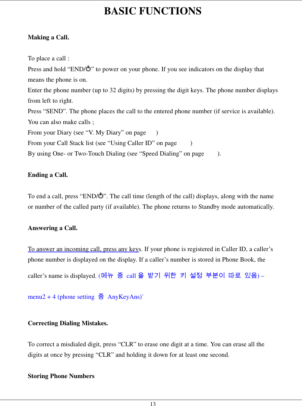   13BASIC FUNCTIONS  Making a Call.  To place a call : Press and hold “END/ ” to power on your phone. If you see indicators on the display that means the phone is on. Enter the phone number (up to 32 digits) by pressing the digit keys. The phone number displays from left to right. Press “SEND”. The phone places the call to the entered phone number (if service is available). You can also make calls ; From your Diary (see “V. My Diary” on page      ) From your Call Stack list (see “Using Caller ID” on page        ) By using One- or Two-Touch Dialing (see “Speed Dialing” on page        ).     Ending a Call.  To end a call, press “END/ ”. The call time (length of the call) displays, along with the name or number of the called party (if available). The phone returns to Standby mode automatically.  Answering a Call.  To answer an incoming call, press any keys. If your phone is registered in Caller ID, a caller’s phone number is displayed on the display. If a caller’s number is stored in Phone Book, the caller’s name is displayed. (메뉴 중 call 을 받기 위한 키 설정 부분이 따로 있음) – menu2 + 4 (phone setting  중 AnyKeyAns)`  Correcting Dialing Mistakes.  To correct a misdialed digit, press “CLR” to erase one digit at a time. You can erase all the digits at once by pressing “CLR” and holding it down for at least one second.  Storing Phone Numbers  