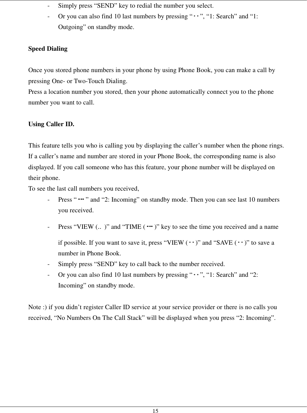   15-  Simply press “SEND” key to redial the number you select. -  Or you can also find 10 last numbers by pressing “ ”, “1: Search” and “1: Outgoing” on standby mode.  Speed Dialing  Once you stored phone numbers in your phone by using Phone Book, you can make a call by pressing One- or Two-Touch Dialing. Press a location number you stored, then your phone automatically connect you to the phone number you want to call.  Using Caller ID.  This feature tells you who is calling you by displaying the caller’s number when the phone rings. If a caller’s name and number are stored in your Phone Book, the corresponding name is also displayed. If you call someone who has this feature, your phone number will be displayed on their phone. To see the last call numbers you received, - Press “ ” and “2: Incoming” on standby mode. Then you can see last 10 numbers you received. - Press “VIEW (‥)” and “TIME ( )” key to see the time you received and a name if possible. If you want to save it, press “VIEW ( )” and “SAVE ( )” to save a number in Phone Book. -  Simply press “SEND” key to call back to the number received. -  Or you can also find 10 last numbers by pressing “ ”, “1: Search” and “2: Incoming” on standby mode.  Note :) if you didn’t register Caller ID service at your service provider or there is no calls you received, “No Numbers On The Call Stack” will be displayed when you press “2: Incoming”.   