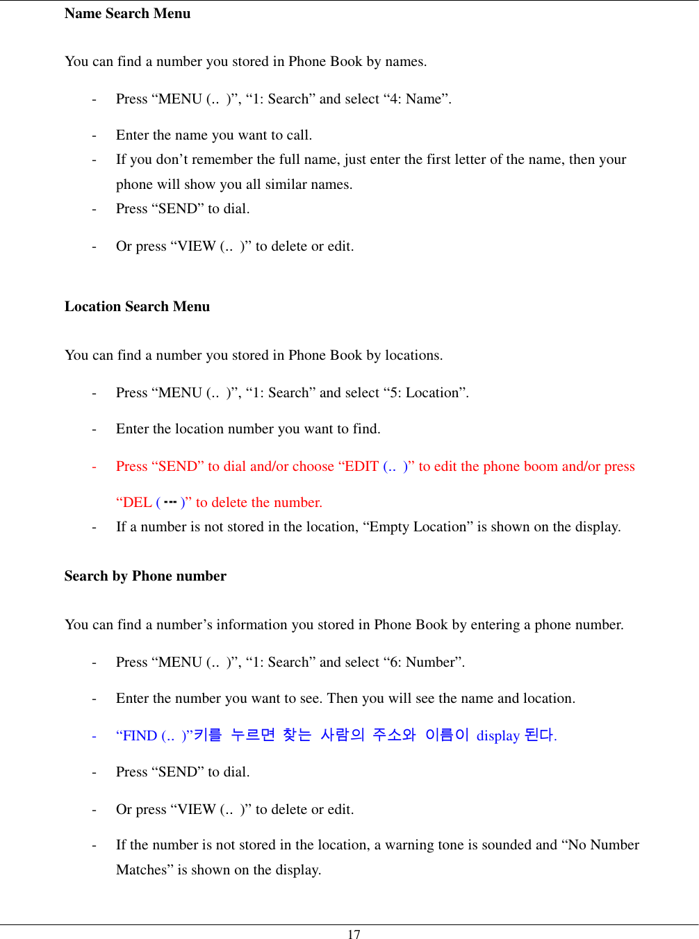   17Name Search Menu  You can find a number you stored in Phone Book by names. - Press “MENU (‥)”, “1: Search” and select “4: Name”. -  Enter the name you want to call. -  If you don’t remember the full name, just enter the first letter of the name, then your phone will show you all similar names. -  Press “SEND” to dial. -  Or press “VIEW (‥)” to delete or edit.  Location Search Menu  You can find a number you stored in Phone Book by locations. - Press “MENU (‥)”, “1: Search” and select “5: Location”. -  Enter the location number you want to find.   -  Press “SEND” to dial and/or choose “EDIT (‥)” to edit the phone boom and/or press “DEL ()” to delete the number. -  If a number is not stored in the location, “Empty Location” is shown on the display.  Search by Phone number  You can find a number’s information you stored in Phone Book by entering a phone number. - Press “MENU (‥)”, “1: Search” and select “6: Number”. -  Enter the number you want to see. Then you will see the name and location. - “FIND (‥)”키를 누르면 찾는 사람의 주소와 이름이 display 된다. -  Press “SEND” to dial. -  Or press “VIEW (‥)” to delete or edit. -  If the number is not stored in the location, a warning tone is sounded and “No Number Matches” is shown on the display.  
