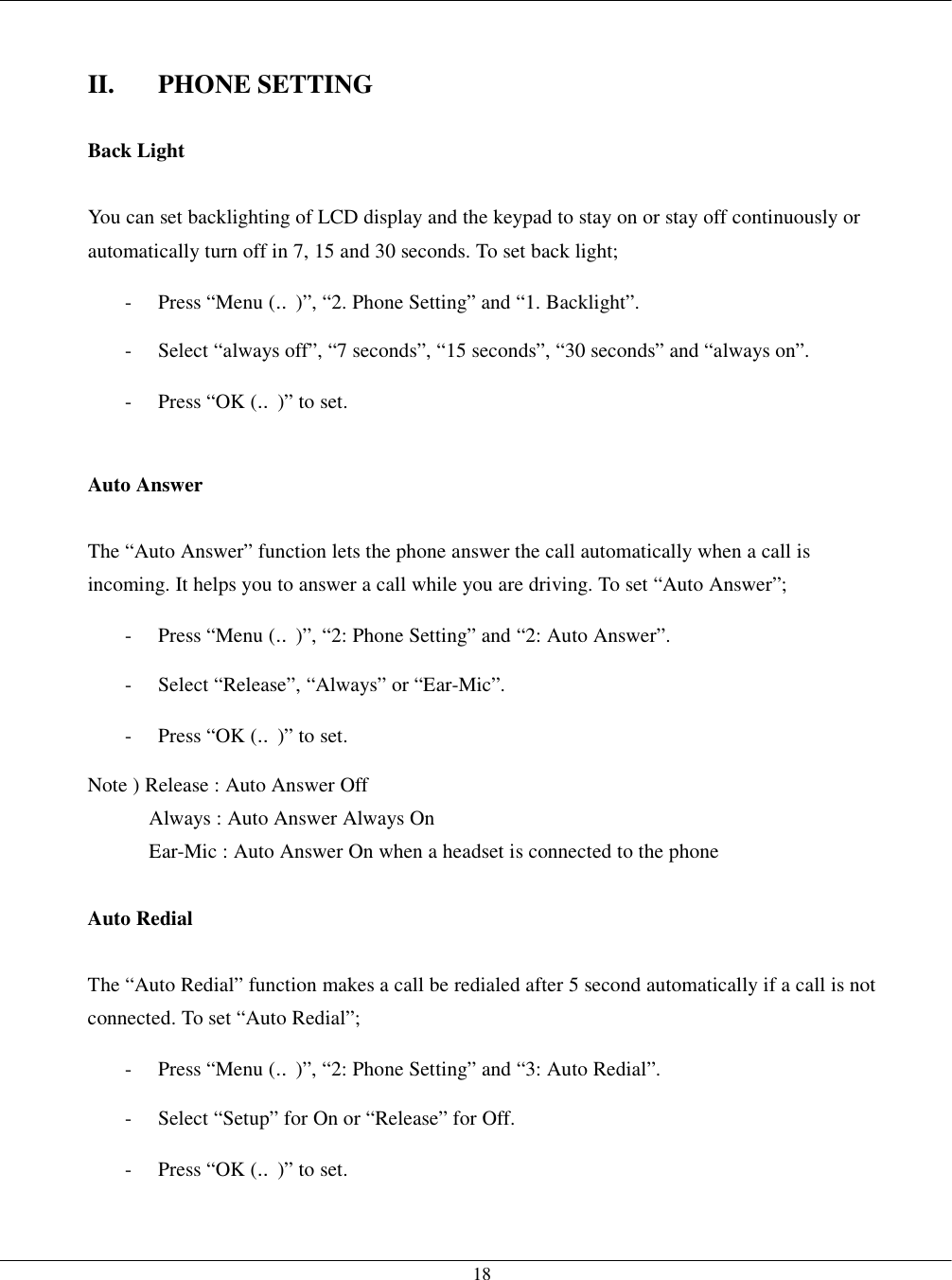   18  II. PHONE SETTING  Back Light  You can set backlighting of LCD display and the keypad to stay on or stay off continuously or automatically turn off in 7, 15 and 30 seconds. To set back light; -  Press “Menu (‥)”, “2. Phone Setting” and “1. Backlight”. -  Select “always off”, “7 seconds”, “15 seconds”, “30 seconds” and “always on”. -  Press “OK (‥)” to set.  Auto Answer  The “Auto Answer” function lets the phone answer the call automatically when a call is incoming. It helps you to answer a call while you are driving. To set “Auto Answer”; -  Press “Menu (‥)”, “2: Phone Setting” and “2: Auto Answer”. -  Select “Release”, “Always” or “Ear-Mic”. -  Press “OK (‥)” to set. Note ) Release : Auto Answer Off Always : Auto Answer Always On Ear-Mic : Auto Answer On when a headset is connected to the phone  Auto Redial  The “Auto Redial” function makes a call be redialed after 5 second automatically if a call is not connected. To set “Auto Redial”; -  Press “Menu (‥)”, “2: Phone Setting” and “3: Auto Redial”. -  Select “Setup” for On or “Release” for Off. -  Press “OK (‥)” to set.  
