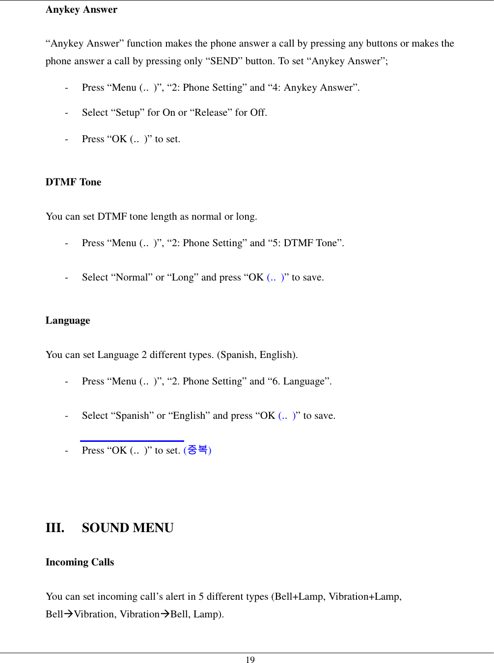   19Anykey Answer  “Anykey Answer” function makes the phone answer a call by pressing any buttons or makes the phone answer a call by pressing only “SEND” button. To set “Anykey Answer”; -  Press “Menu (‥)”, “2: Phone Setting” and “4: Anykey Answer”. -  Select “Setup” for On or “Release” for Off. -  Press “OK (‥)” to set.  DTMF Tone  You can set DTMF tone length as normal or long. -  Press “Menu (‥)”, “2: Phone Setting” and “5: DTMF Tone”. -  Select “Normal” or “Long” and press “OK (‥)” to save.  Language  You can set Language 2 different types. (Spanish, English). -  Press “Menu (‥)”, “2. Phone Setting” and “6. Language”. -  Select “Spanish” or “English” and press “OK (‥)” to save. -  Press “OK (‥)” to set. (중복)    III. SOUND MENU  Incoming Calls  You can set incoming call’s alert in 5 different types (Bell+Lamp, Vibration+Lamp, Bell!Vibration, Vibration!Bell, Lamp). 