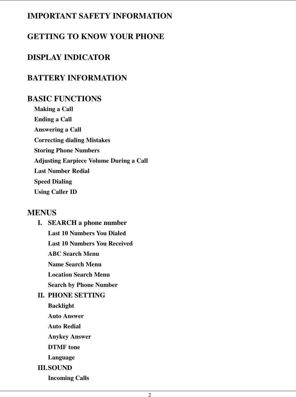   2  IMPORTANT SAFETY INFORMATION  GETTING TO KNOW YOUR PHONE  DISPLAY INDICATOR  BATTERY INFORMATION  BASIC FUNCTIONS Making a Call Ending a Call Answering a Call Correcting dialing Mistakes Storing Phone Numbers Adjusting Earpiece Volume During a Call Last Number Redial Speed Dialing Using Caller ID  MENUS I.  SEARCH a phone number Last 10 Numbers You Dialed Last 10 Numbers You Received ABC Search Menu Name Search Menu Location Search Menu Search by Phone Number II. PHONE SETTING Backlight Auto Answer Auto Redial Anykey Answer DTMF tone Language III. SOUND Incoming Calls 