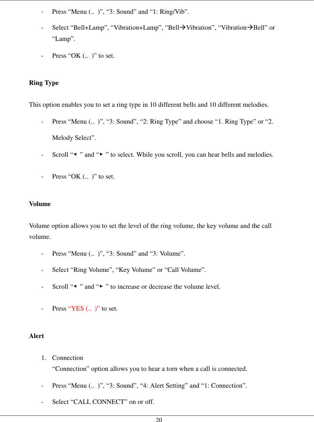   20-  Press “Menu (‥)”, “3: Sound” and “1: Ring/Vib”. -  Select “Bell+Lamp”, “Vibration+Lamp”, “Bell!Vibration”, “Vibration!Bell” or “Lamp”. -  Press “OK (‥)” to set.  Ring Type  This option enables you to set a ring type in 10 different bells and 10 different melodies. -  Press “Menu (‥)”, “3: Sound”, “2: Ring Type” and choose “1. Ring Type” or “2. Melody Select”. - Scroll “◀” and “▶” to select. While you scroll, you can hear bells and melodies. -  Press “OK (‥)” to set.  Volume  Volume option allows you to set the level of the ring volume, the key volume and the call volume. -  Press “Menu (‥)”, “3: Sound” and “3: Volume”. -  Select “Ring Volume”, “Key Volume” or “Call Volume”. - Scroll “◀” and “▶” to increase or decrease the volume level. - Press “YES (‥)” to set.  Alert  1. Connection “Connection” option allows you to hear a torn when a call is connected. -  Press “Menu (‥)”, “3: Sound”, “4: Alert Setting” and “1: Connection”. -  Select “CALL CONNECT” on or off. 