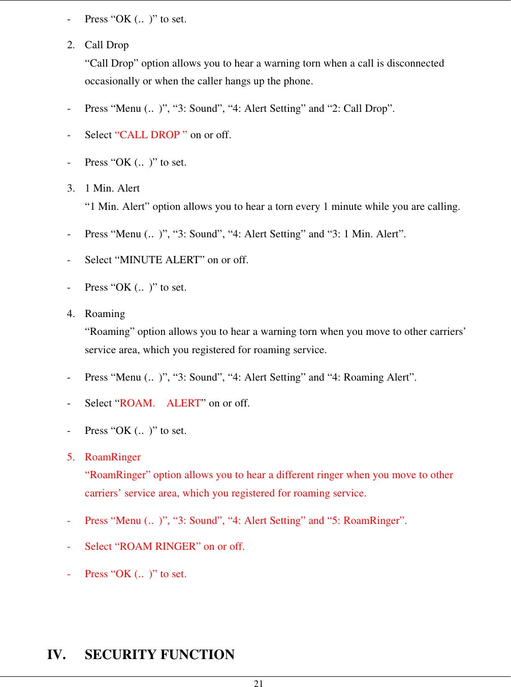   21-  Press “OK (‥)” to set. 2. Call Drop “Call Drop” option allows you to hear a warning torn when a call is disconnected occasionally or when the caller hangs up the phone. -  Press “Menu (‥)”, “3: Sound”, “4: Alert Setting” and “2: Call Drop”. - Select “CALL DROP ” on or off. -  Press “OK (‥)” to set. 3.  1 Min. Alert “1 Min. Alert” option allows you to hear a torn every 1 minute while you are calling. -  Press “Menu (‥)”, “3: Sound”, “4: Alert Setting” and “3: 1 Min. Alert”. -  Select “MINUTE ALERT” on or off. -  Press “OK (‥)” to set. 4. Roaming  “Roaming” option allows you to hear a warning torn when you move to other carriers’ service area, which you registered for roaming service. -  Press “Menu (‥)”, “3: Sound”, “4: Alert Setting” and “4: Roaming Alert”. - Select “ROAM.  ALERT” on or off. -  Press “OK (‥)” to set. 5. RoamRinger “RoamRinger” option allows you to hear a different ringer when you move to other carriers’ service area, which you registered for roaming service. -  Press “Menu (‥)”, “3: Sound”, “4: Alert Setting” and “5: RoamRinger”. -  Select “ROAM RINGER” on or off. -  Press “OK (‥)” to set.    IV. SECURITY FUNCTION 