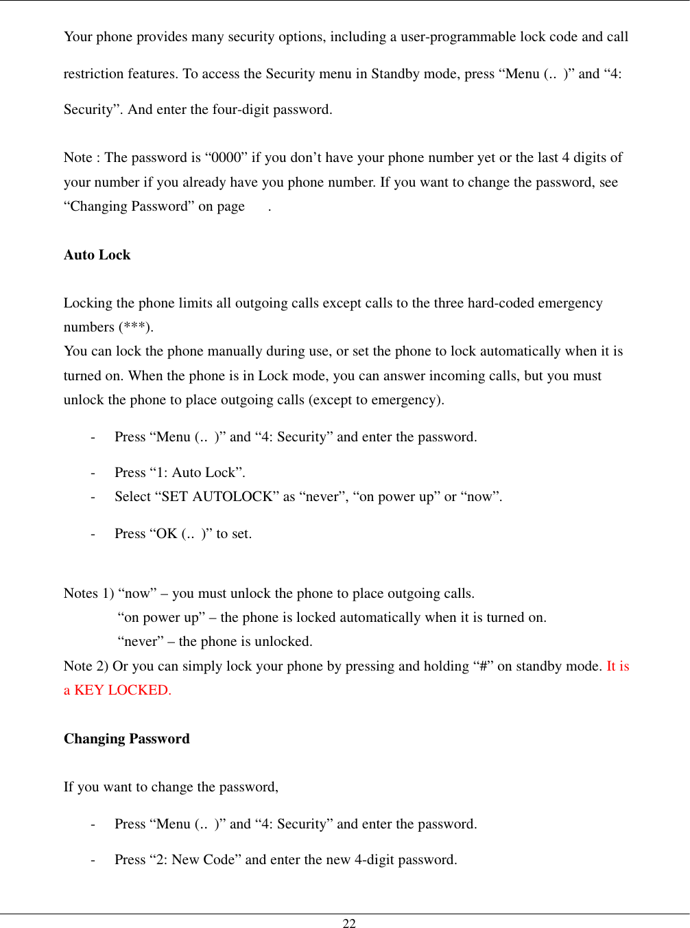   22 Your phone provides many security options, including a user-programmable lock code and call restriction features. To access the Security menu in Standby mode, press “Menu (‥)” and “4: Security”. And enter the four-digit password.  Note : The password is “0000” if you don’t have your phone number yet or the last 4 digits of your number if you already have you phone number. If you want to change the password, see “Changing Password” on page      .  Auto Lock  Locking the phone limits all outgoing calls except calls to the three hard-coded emergency numbers (***). You can lock the phone manually during use, or set the phone to lock automatically when it is turned on. When the phone is in Lock mode, you can answer incoming calls, but you must unlock the phone to place outgoing calls (except to emergency). -  Press “Menu (‥)” and “4: Security” and enter the password. -  Press “1: Auto Lock”. -  Select “SET AUTOLOCK” as “never”, “on power up” or “now”. -  Press “OK (‥)” to set.  Notes 1) “now” – you must unlock the phone to place outgoing calls. “on power up” – the phone is locked automatically when it is turned on. “never” – the phone is unlocked. Note 2) Or you can simply lock your phone by pressing and holding “#” on standby mode. It is a KEY LOCKED.  Changing Password  If you want to change the password, -  Press “Menu (‥)” and “4: Security” and enter the password. -  Press “2: New Code” and enter the new 4-digit password. 