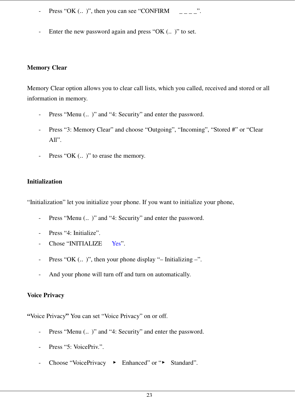   23-  Press “OK (‥)”, then you can see “CONFIRM      _ _ _ _”. -  Enter the new password again and press “OK (‥)” to set.   Memory Clear  Memory Clear option allows you to clear call lists, which you called, received and stored or all information in memory. -  Press “Menu (‥)” and “4: Security” and enter the password. -  Press “3: Memory Clear” and choose “Outgoing”, “Incoming”, “Stored #” or “Clear All”. -  Press “OK (‥)” to erase the memory.  Initialization  “Initialization” let you initialize your phone. If you want to initialize your phone, -  Press “Menu (‥)” and “4: Security” and enter the password. - Press “4: Initialize”. -  Chose “INITIALIZE   Yes”. -  Press “OK (‥)”, then your phone display “– Initializing –”. -  And your phone will turn off and turn on automatically.  Voice Privacy    “Voice Privacy” You can set “Voice Privacy” on or off. -  Press “Menu (‥)” and “4: Security” and enter the password. - Press “5: VoicePriv.”. - Choose “VoicePrivacy  ▶ Enhanced” or “▶ Standard”. 