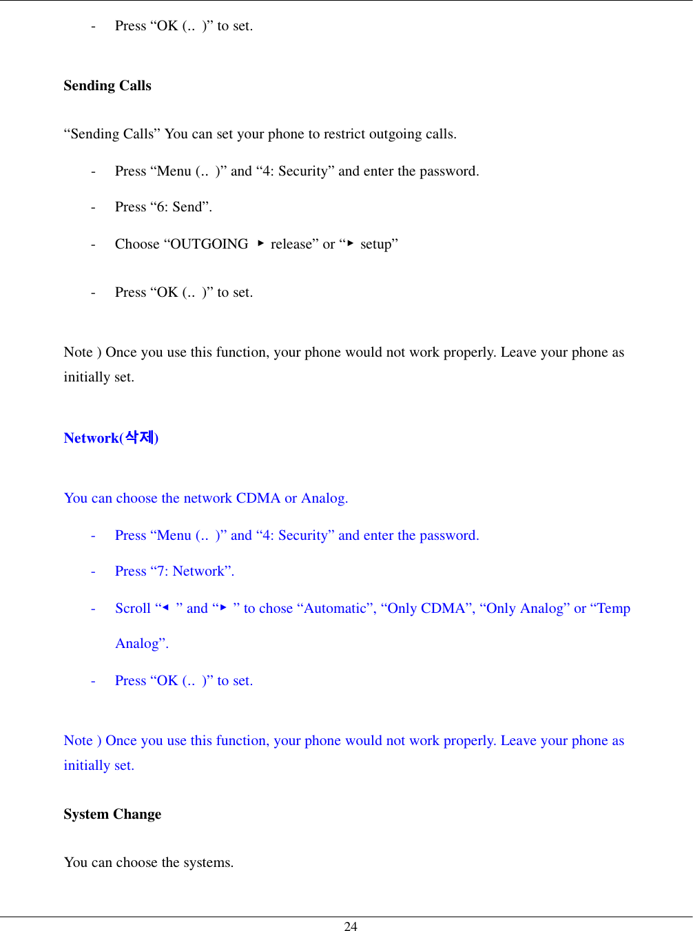   24-  Press “OK (‥)” to set.  Sending Calls    “Sending Calls” You can set your phone to restrict outgoing calls. -  Press “Menu (‥)” and “4: Security” and enter the password. - Press “6: Send”. - Choose “OUTGOING ▶release” or “▶setup” -  Press “OK (‥)” to set.  Note ) Once you use this function, your phone would not work properly. Leave your phone as initially set.  Network(삭제삭제삭제삭제)  You can choose the network CDMA or Analog. -  Press “Menu (‥)” and “4: Security” and enter the password. - Press “7: Network”. - Scroll “◀” and “▶” to chose “Automatic”, “Only CDMA”, “Only Analog” or “Temp Analog”. -  Press “OK (‥)” to set.  Note ) Once you use this function, your phone would not work properly. Leave your phone as initially set.  System Change  You can choose the systems. 