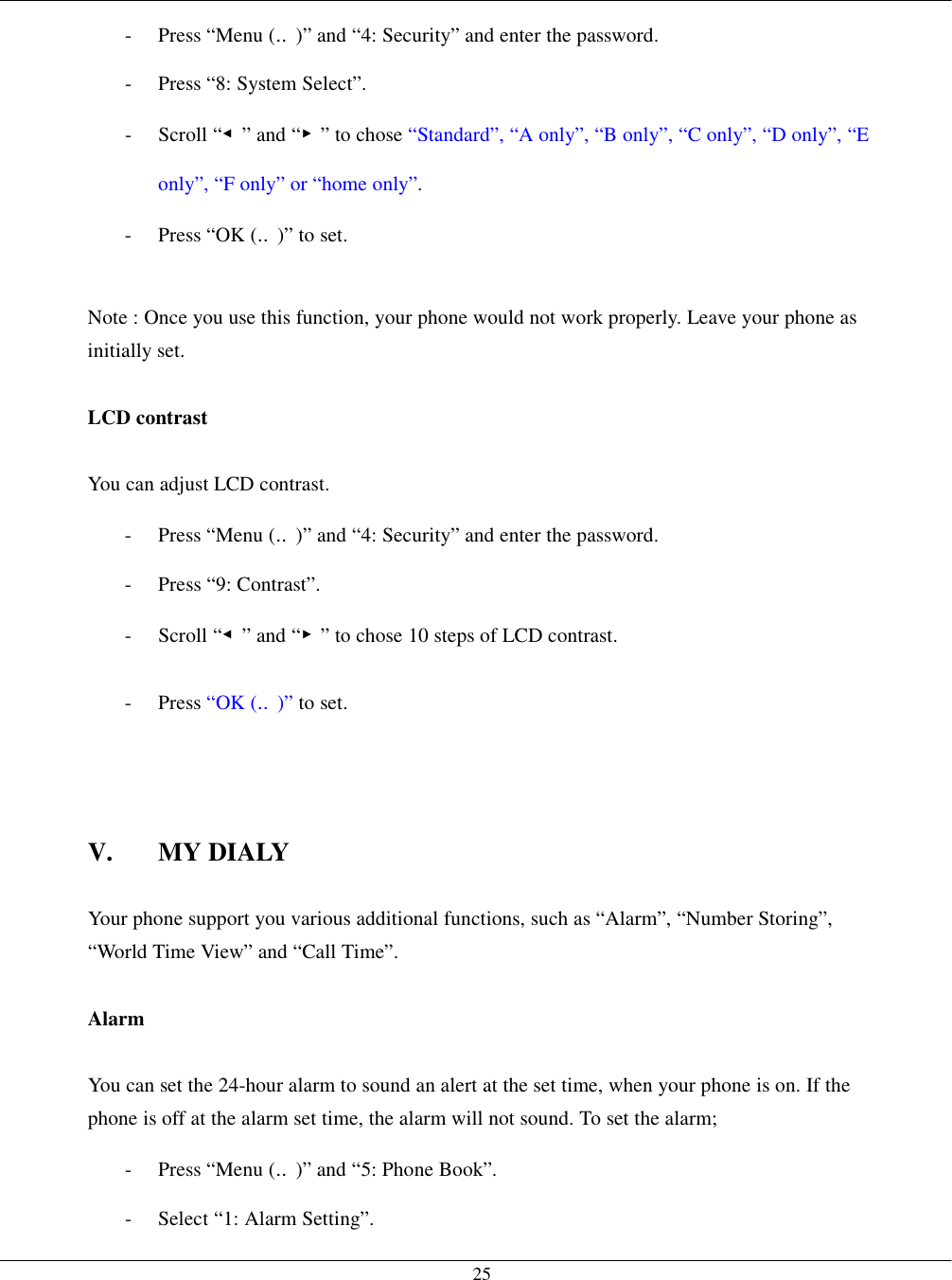   25-  Press “Menu (‥)” and “4: Security” and enter the password. -  Press “8: System Select”. - Scroll “◀” and “▶” to chose “Standard”, “A only”, “B only”, “C only”, “D only”, “E only”, “F only” or “home only”. -  Press “OK (‥)” to set.  Note : Once you use this function, your phone would not work properly. Leave your phone as initially set.  LCD contrast  You can adjust LCD contrast. -  Press “Menu (‥)” and “4: Security” and enter the password. - Press “9: Contrast”. - Scroll “◀” and “▶” to chose 10 steps of LCD contrast. - Press “OK (‥)” to set.    V. MY DIALY  Your phone support you various additional functions, such as “Alarm”, “Number Storing”, “World Time View” and “Call Time”.  Alarm  You can set the 24-hour alarm to sound an alert at the set time, when your phone is on. If the phone is off at the alarm set time, the alarm will not sound. To set the alarm; -  Press “Menu (‥)” and “5: Phone Book”. -  Select “1: Alarm Setting”. 
