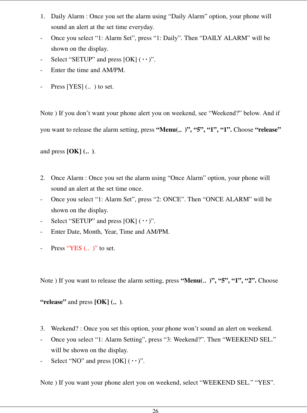   26 1.  Daily Alarm : Once you set the alarm using “Daily Alarm” option, your phone will sound an alert at the set time everyday. -  Once you select “1: Alarm Set”, press “1: Daily”. Then “DAILY ALARM” will be shown on the display. -  Select “SETUP” and press [OK] ( )”. -  Enter the time and AM/PM.   - Press [YES] (‥) to set.  Note ) If you don’t want your phone alert you on weekend, see “Weekend?” below. And if you want to release the alarm setting, press “Menu(‥‥‥‥)”, “5”, “1”, “1”. Choose “release” and press [OK] (‥‥‥‥).  2.  Once Alarm : Once you set the alarm using “Once Alarm” option, your phone will sound an alert at the set time once. -  Once you select “1: Alarm Set”, press “2: ONCE”. Then “ONCE ALARM” will be shown on the display. -  Select “SETUP” and press [OK] ( )”. -  Enter Date, Month, Year, Time and AM/PM.   - Press “YES (‥)” to set.  Note ) If you want to release the alarm setting, press “Menu(‥‥‥‥)”, “5”, “1”, “2”. Choose “release” and press [OK] (‥‥‥‥).  3.  Weekend? : Once you set this option, your phone won’t sound an alert on weekend. -  Once you select “1: Alarm Setting”, press “3: Weekend?”. Then “WEEKEND SEL.” will be shown on the display. -  Select “NO” and press [OK] ( )”.  Note ) If you want your phone alert you on weekend, select “WEEKEND SEL.” “YES”.    