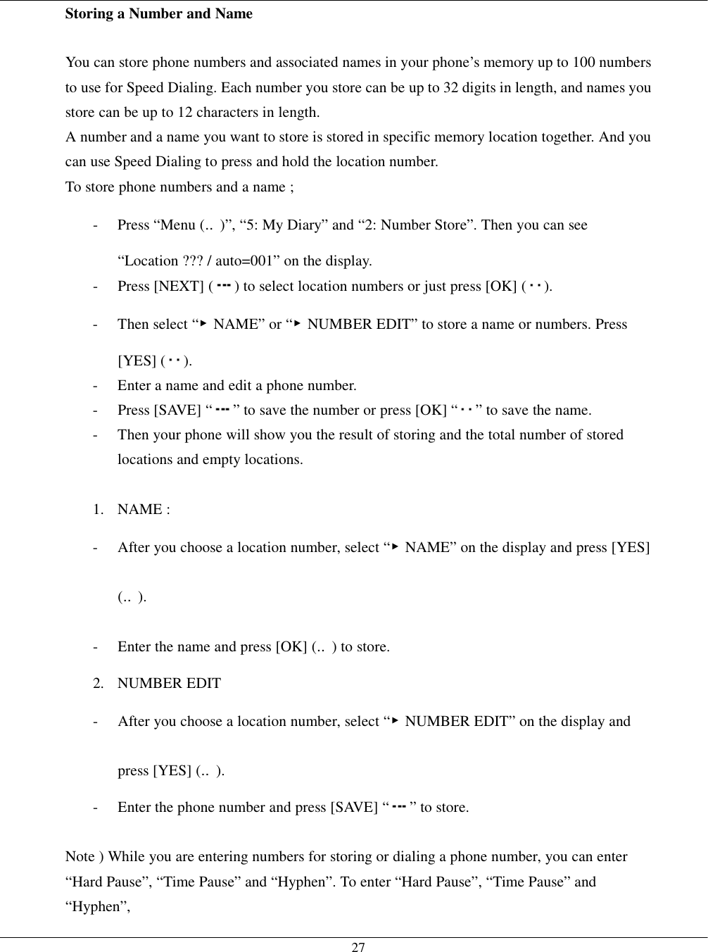   27Storing a Number and Name  You can store phone numbers and associated names in your phone’s memory up to 100 numbers to use for Speed Dialing. Each number you store can be up to 32 digits in length, and names you store can be up to 12 characters in length.   A number and a name you want to store is stored in specific memory location together. And you can use Speed Dialing to press and hold the location number.     To store phone numbers and a name ; -  Press “Menu (‥)”, “5: My Diary” and “2: Number Store”. Then you can see “Location ??? / auto=001” on the display. - Press [NEXT] ( ) to select location numbers or just press [OK] ( ). - Then select “▶NAME” or “▶NUMBER EDIT” to store a name or numbers. Press [YES] ( ). -  Enter a name and edit a phone number. -  Press [SAVE] “ ” to save the number or press [OK] “ ” to save the name.   -  Then your phone will show you the result of storing and the total number of stored locations and empty locations.  1. NAME : -  After you choose a location number, select “▶NAME” on the display and press [YES] (‥). -  Enter the name and press [OK] (‥) to store. 2. NUMBER EDIT -  After you choose a location number, select “▶NUMBER EDIT” on the display and press [YES] (‥). -  Enter the phone number and press [SAVE] “ ” to store.  Note ) While you are entering numbers for storing or dialing a phone number, you can enter “Hard Pause”, “Time Pause” and “Hyphen”. To enter “Hard Pause”, “Time Pause” and “Hyphen”, 