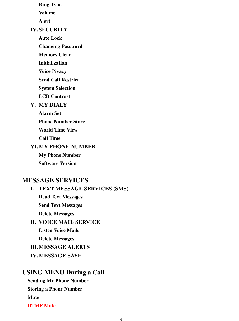   3 Ring Type Volume Alert IV. SECURITY Auto Lock Changing Password Memory Clear Initialization Voice Pivacy Send Call Restrict System Selection LCD Contrast V. MY DIALY Alarm Set Phone Number Store World Time View Call Time VI. MY PHONE  NUMBER My Phone Number Software Version  MESSAGE SERVICES I.  TEXT MESSAGE SERVICES (SMS) Read Text Messages Send Text Messages Delete Messages II.  VOICE MAIL SERVICE Listen Voice Mails Delete Messages III. MESSAGE  ALERTS IV. MESSAGE SAVE  USING MENU During a Call Sending My Phone Number Storing a Phone Number Mute DTMF Mute 