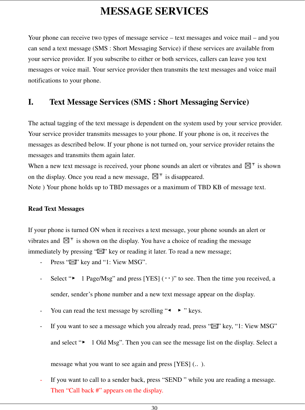   30MESSAGE SERVICES  Your phone can receive two types of message service – text messages and voice mail – and you can send a text message (SMS : Short Messaging Service) if these services are available from your service provider. If you subscribe to either or both services, callers can leave you text messages or voice mail. Your service provider then transmits the text messages and voice mail notifications to your phone.  I.  Text Message Services (SMS : Short Messaging Service)  The actual tagging of the text message is dependent on the system used by your service provider. Your service provider transmits messages to your phone. If your phone is on, it receives the messages as described below. If your phone is not turned on, your service provider retains the messages and transmits them again later. When a new text message is received, your phone sounds an alert or vibrates and   is shown on the display. Once you read a new message,   is disappeared. Note ) Your phone holds up to TBD messages or a maximum of TBD KB of message text.  Read Text Messages  If your phone is turned ON when it receives a text message, your phone sounds an alert or vibrates and    is shown on the display. You have a choice of reading the message immediately by pressing “ ” key or reading it later. To read a new message; - Press “ ” key and “1: View MSG”. - Select “▶  1 Page/Msg” and press [YES] ( )” to see. Then the time you received, a sender, sender’s phone number and a new text message appear on the display. -  You can read the text message by scrolling “◀ ▶” keys. -  If you want to see a message which you already read, press “ ” key, “1: View MSG” and select “▶  1 Old Msg”. Then you can see the message list on the display. Select a message what you want to see again and press [YES] (‥). -  If you want to call to a sender back, press “SEND ” while you are reading a message. Then “Call back #” appears on the display. 