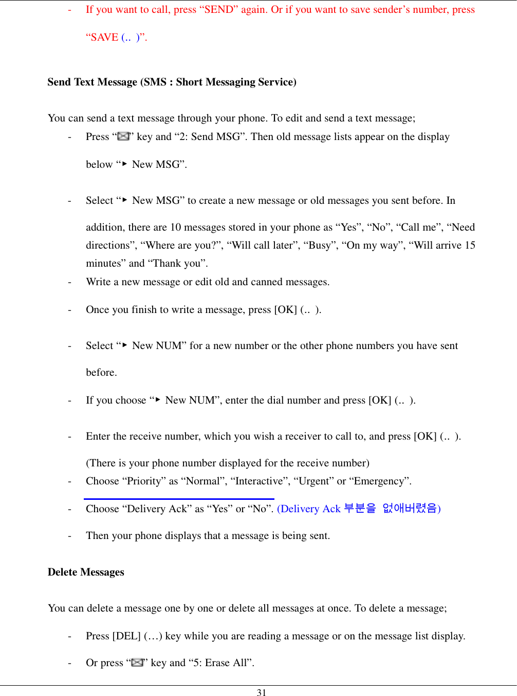   31-  If you want to call, press “SEND” again. Or if you want to save sender’s number, press “SAVE (‥)”.  Send Text Message (SMS : Short Messaging Service)  You can send a text message through your phone. To edit and send a text message; - Press “ ” key and “2: Send MSG”. Then old message lists appear on the display below “▶New MSG”. - Select “▶New MSG” to create a new message or old messages you sent before. In addition, there are 10 messages stored in your phone as “Yes”, “No”, “Call me”, “Need directions”, “Where are you?”, “Will call later”, “Busy”, “On my way”, “Will arrive 15 minutes” and “Thank you”. -  Write a new message or edit old and canned messages. -  Once you finish to write a message, press [OK] (‥). - Select “▶New NUM” for a new number or the other phone numbers you have sent before. -  If you choose “▶New NUM”, enter the dial number and press [OK] (‥). -  Enter the receive number, which you wish a receiver to call to, and press [OK] (‥). (There is your phone number displayed for the receive number) -  Choose “Priority” as “Normal”, “Interactive”, “Urgent” or “Emergency”. -  Choose “Delivery Ack” as “Yes” or “No”. (Delivery Ack 부분을 없애버렸음) -  Then your phone displays that a message is being sent.  Delete Messages  You can delete a message one by one or delete all messages at once. To delete a message; - Press [DEL] (…) key while you are reading a message or on the message list display. -  Or press “ ” key and “5: Erase All”. 