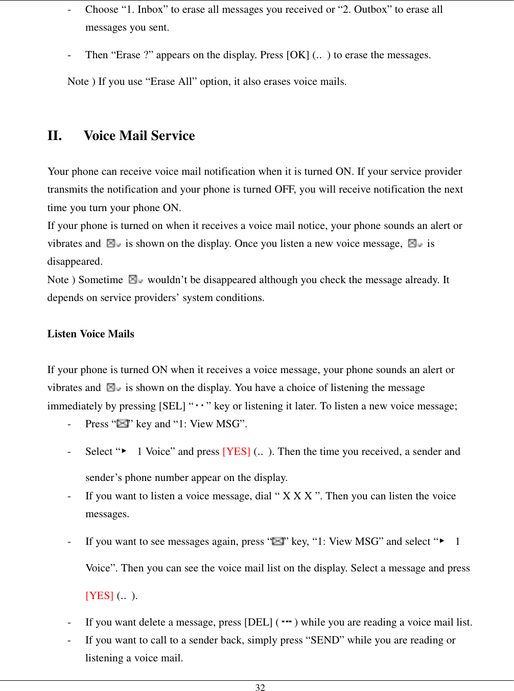   32-  Choose “1. Inbox” to erase all messages you received or “2. Outbox” to erase all messages you sent. -  Then “Erase ?” appears on the display. Press [OK] (‥) to erase the messages. Note ) If you use “Erase All” option, it also erases voice mails.   II.  Voice Mail Service  Your phone can receive voice mail notification when it is turned ON. If your service provider transmits the notification and your phone is turned OFF, you will receive notification the next time you turn your phone ON. If your phone is turned on when it receives a voice mail notice, your phone sounds an alert or vibrates and    is shown on the display. Once you listen a new voice message,   is disappeared. Note ) Sometime    wouldn’t be disappeared although you check the message already. It depends on service providers’ system conditions.  Listen Voice Mails  If your phone is turned ON when it receives a voice message, your phone sounds an alert or vibrates and    is shown on the display. You have a choice of listening the message immediately by pressing [SEL] “ ” key or listening it later. To listen a new voice message; - Press “ ” key and “1: View MSG”. - Select “▶  1 Voice” and press [YES] (‥). Then the time you received, a sender and sender’s phone number appear on the display. -  If you want to listen a voice message, dial “ X X X ”. Then you can listen the voice messages. -  If you want to see messages again, press “ ” key, “1: View MSG” and select “▶ 1 Voice”. Then you can see the voice mail list on the display. Select a message and press [YES] (‥). -  If you want delete a message, press [DEL] ( ) while you are reading a voice mail list. -  If you want to call to a sender back, simply press “SEND” while you are reading or listening a voice mail. 