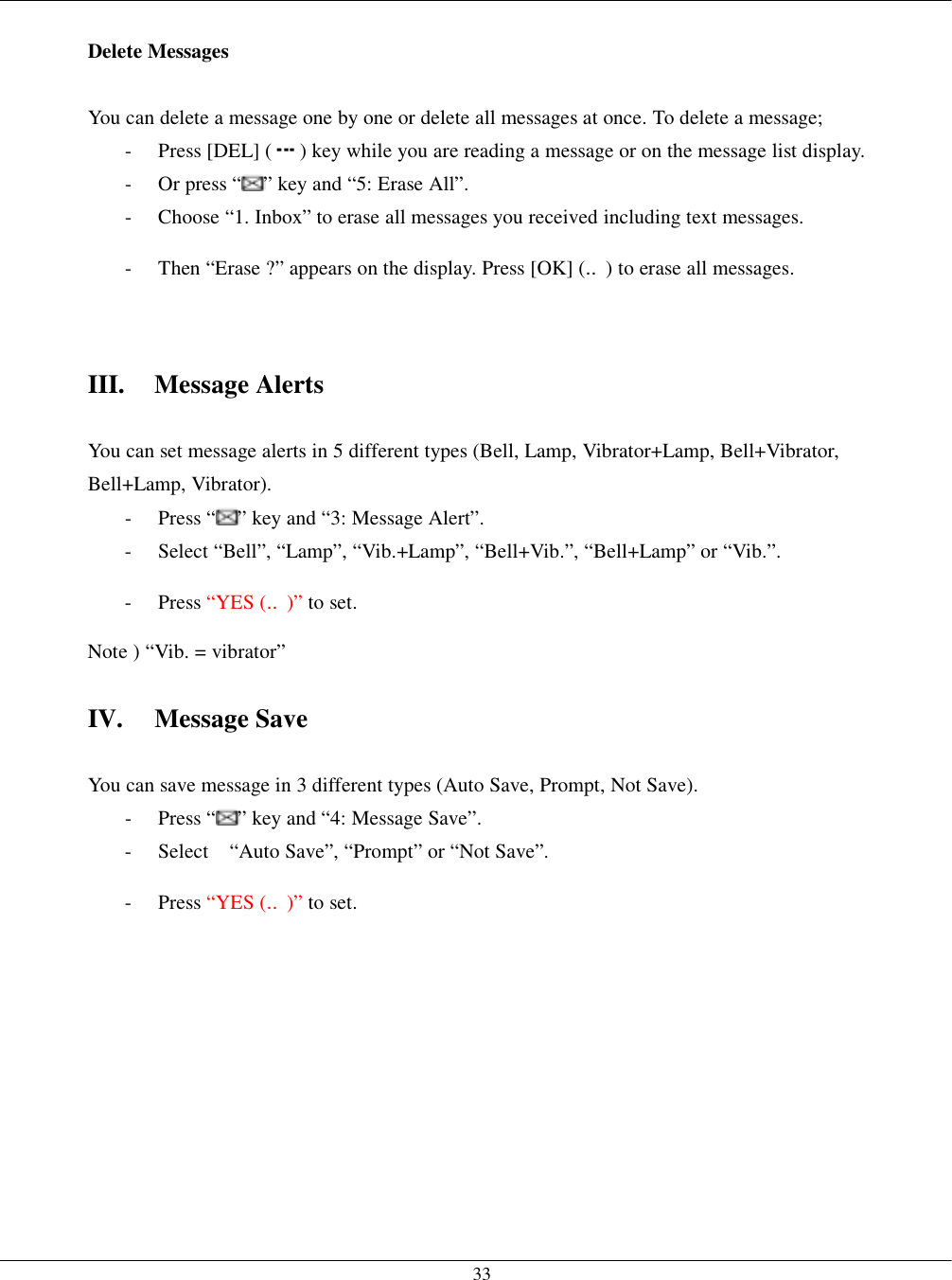   33 Delete Messages  You can delete a message one by one or delete all messages at once. To delete a message; - Press [DEL] ( ) key while you are reading a message or on the message list display. -  Or press “ ” key and “5: Erase All”.   -  Choose “1. Inbox” to erase all messages you received including text messages. -  Then “Erase ?” appears on the display. Press [OK] (‥) to erase all messages.   III. Message Alerts  You can set message alerts in 5 different types (Bell, Lamp, Vibrator+Lamp, Bell+Vibrator, Bell+Lamp, Vibrator). - Press “ ” key and “3: Message Alert”. -  Select “Bell”, “Lamp”, “Vib.+Lamp”, “Bell+Vib.”, “Bell+Lamp” or “Vib.”. - Press “YES (‥)” to set. Note ) “Vib. = vibrator”  IV. Message Save  You can save message in 3 different types (Auto Save, Prompt, Not Save). - Press “ ” key and “4: Message Save”. -  Select    “Auto Save”, “Prompt” or “Not Save”.   - Press “YES (‥)” to set.   