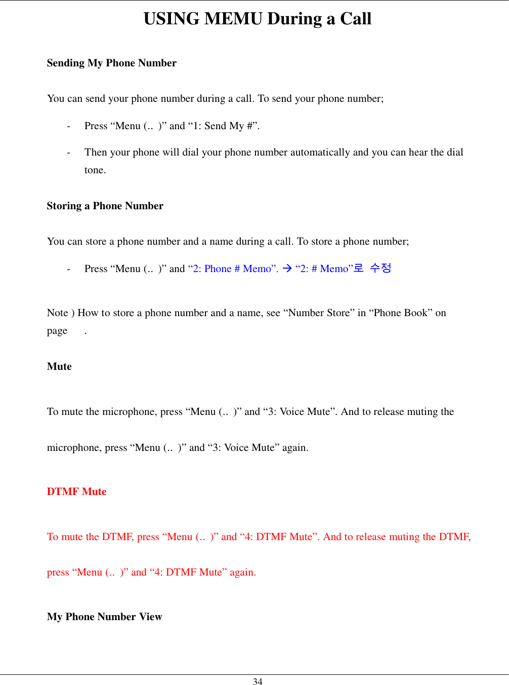   34USING MEMU During a Call  Sending My Phone Number  You can send your phone number during a call. To send your phone number; -  Press “Menu (‥)” and “1: Send My #”. -  Then your phone will dial your phone number automatically and you can hear the dial tone.  Storing a Phone Number  You can store a phone number and a name during a call. To store a phone number; -  Press “Menu (‥)” and “2: Phone # Memo”. ! “2: # Memo”로 수정  Note ) How to store a phone number and a name, see “Number Store” in “Phone Book” on page   .  Mute  To mute the microphone, press “Menu (‥)” and “3: Voice Mute”. And to release muting the microphone, press “Menu (‥)” and “3: Voice Mute” again.  DTMF Mute  To mute the DTMF, press “Menu (‥)” and “4: DTMF Mute”. And to release muting the DTMF, press “Menu (‥)” and “4: DTMF Mute” again.  My Phone Number View  