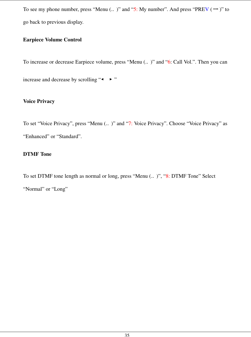   35To see my phone number, press “Menu (‥)” and “5: My number”. And press “PREV ( )” to go back to previous display.  Earpiece Volume Control  To increase or decrease Earpiece volume, press “Menu (‥)” and “6: Call Vol.”. Then you can increase and decrease by scrolling “◀ ▶”  Voice Privacy  To set “Voice Privacy”, press “Menu (‥)” and “7: Voice Privacy”. Choose “Voice Privacy” as “Enhanced” or “Standard”.  DTMF Tone  To set DTMF tone length as normal or long, press “Menu (‥)”, “8: DTMF Tone” Select “Normal” or “Long”    