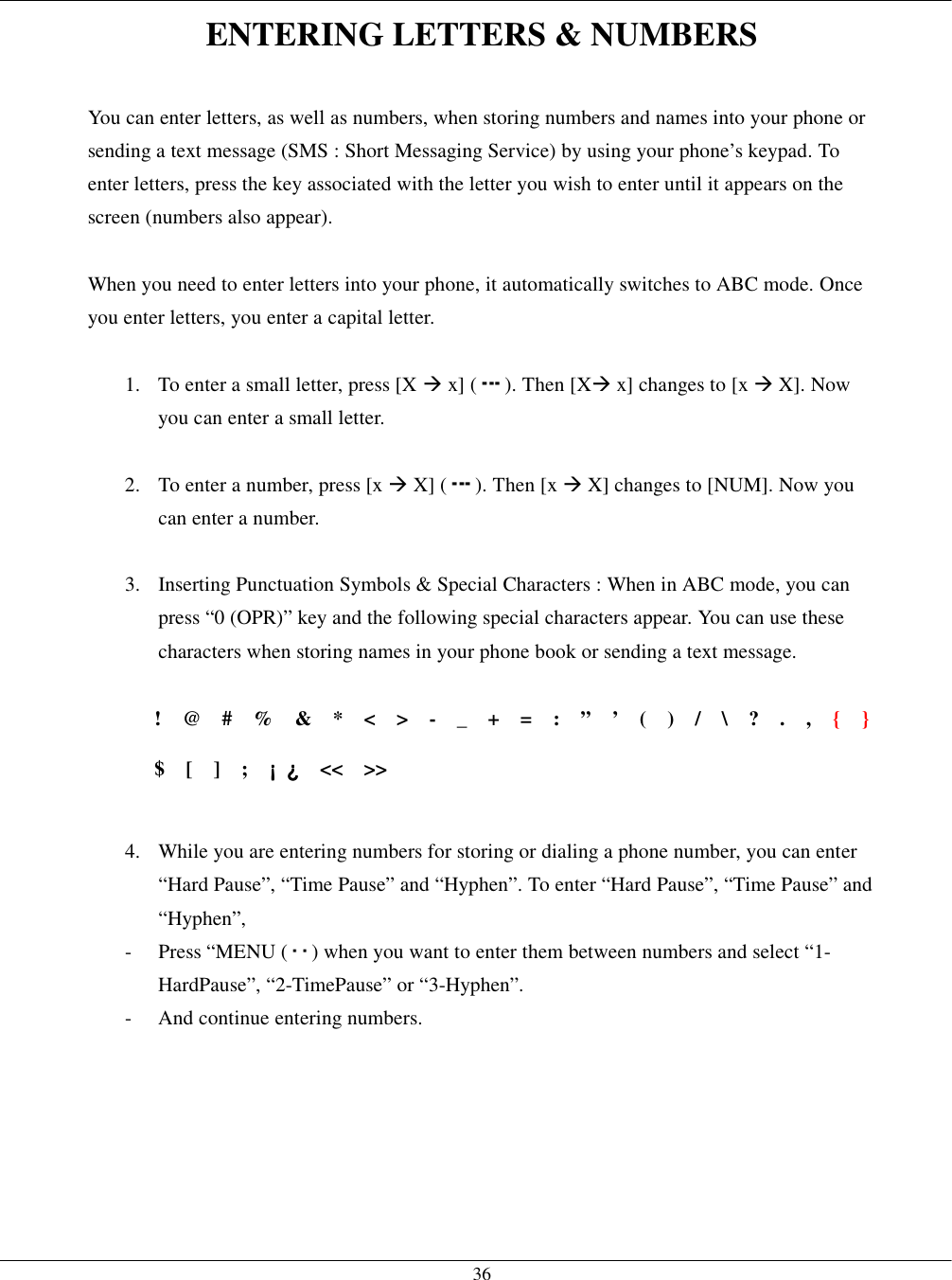  36ENTERING LETTERS &amp; NUMBERS  You can enter letters, as well as numbers, when storing numbers and names into your phone or sending a text message (SMS : Short Messaging Service) by using your phone’s keypad. To enter letters, press the key associated with the letter you wish to enter until it appears on the screen (numbers also appear).  When you need to enter letters into your phone, it automatically switches to ABC mode. Once you enter letters, you enter a capital letter.  1.  To enter a small letter, press [X ! x] ( ). Then [X! x] changes to [x ! X]. Now you can enter a small letter.  2.  To enter a number, press [x ! X] ( ). Then [x ! X] changes to [NUM]. Now you can enter a number.  3.  Inserting Punctuation Symbols &amp; Special Characters : When in ABC mode, you can press “0 (OPR)” key and the following special characters appear. You can use these characters when storing names in your phone book or sending a text message.  !  @  #  %  &amp;  *  &lt;  &gt;  -  _  +  =  :  ”  ’  (  )  /  \  ?  .  ,  {  }  $  [  ]  ;  ¡¡¡¡ ¿¿¿¿  &lt;&lt;  &gt;&gt;  4.  While you are entering numbers for storing or dialing a phone number, you can enter “Hard Pause”, “Time Pause” and “Hyphen”. To enter “Hard Pause”, “Time Pause” and “Hyphen”, - Press “MENU ( ) when you want to enter them between numbers and select “1-HardPause”, “2-TimePause” or “3-Hyphen”. -  And continue entering numbers.   