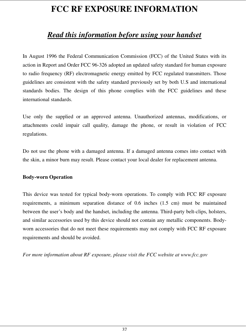   37FCC RF EXPOSURE INFORMATION  Read this information before using your handset  In August 1996 the Federal Communication Commission (FCC) of the United States with its action in Report and Order FCC 96-326 adopted an updated safety standard for human exposure to radio frequency (RF) electromagnetic energy emitted by FCC regulated transmitters. Those guidelines are consistent with the safety standard previously set by both U.S and international standards bodies. The design of this phone complies with the FCC guidelines and these international standards.  Use only the supplied or an approved antenna. Unauthorized antennas, modifications, or attachments could impair call quality, damage the phone, or result in violation of FCC regulations.  Do not use the phone with a damaged antenna. If a damaged antenna comes into contact with the skin, a minor burn may result. Please contact your local dealer for replacement antenna.  Body-worn Operation  This device was tested for typical body-worn operations. To comply with FCC RF exposure requirements, a minimum separation distance of 0.6 inches (1.5 cm) must be maintained between the user’s body and the handset, including the antenna. Third-party belt-clips, holsters, and similar accessories used by this device should not contain any metallic components. Body-worn accessories that do not meet these requirements may not comply with FCC RF exposure requirements and should be avoided.  For more information about RF exposure, please visit the FCC website at www.fcc.gov   