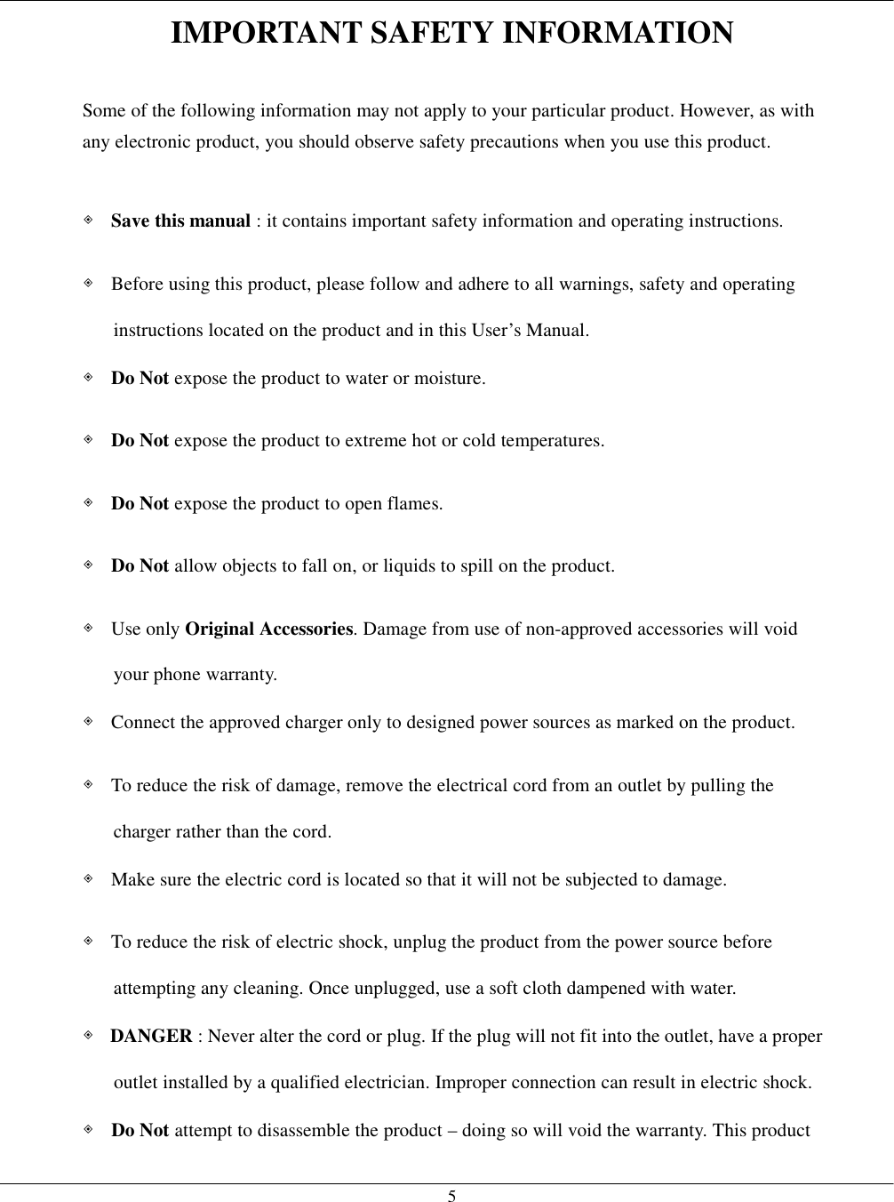   5 IMPORTANT SAFETY INFORMATION  Some of the following information may not apply to your particular product. However, as with any electronic product, you should observe safety precautions when you use this product.  ◈ Save this manual : it contains important safety information and operating instructions. ◈  Before using this product, please follow and adhere to all warnings, safety and operating instructions located on the product and in this User’s Manual. ◈ Do Not expose the product to water or moisture. ◈ Do Not expose the product to extreme hot or cold temperatures. ◈ Do Not expose the product to open flames. ◈ Do Not allow objects to fall on, or liquids to spill on the product. ◈ Use only Original Accessories. Damage from use of non-approved accessories will void your phone warranty. ◈  Connect the approved charger only to designed power sources as marked on the product. ◈  To reduce the risk of damage, remove the electrical cord from an outlet by pulling the charger rather than the cord. ◈  Make sure the electric cord is located so that it will not be subjected to damage. ◈  To reduce the risk of electric shock, unplug the product from the power source before attempting any cleaning. Once unplugged, use a soft cloth dampened with water. ◈ DANGER : Never alter the cord or plug. If the plug will not fit into the outlet, have a proper outlet installed by a qualified electrician. Improper connection can result in electric shock. ◈ Do Not attempt to disassemble the product – doing so will void the warranty. This product 