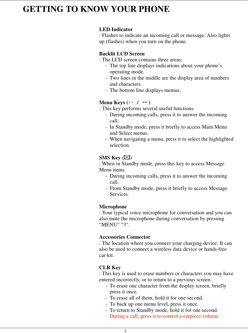   7 GETTING TO KNOW YOUR PHONE   LED Indicator  : Flashes to indicate an incoming call or message. Also lights up (flashes) when you turn on the phone.  Backlit LCD Screen  : The LCD screen contains three areas; -  The top line displays indications about your phone’s operating mode. -  Two lines in the middle are the display area of numbers and characters. -  The bottom line displays memus.  Menu Keys (  /  ) : This key performs several useful functions. -  During incoming calls, press it to answer the incoming call. -  In Standby mode, press it briefly to access Main Menu and Select menus. -  When navigating a menu, press it to select the highlighted selection.  SMS Key ( ) : When in Standby mode, press this key to access Message Menu items. -  During incoming calls, press it to answer the incoming call. -  From Standby mode, press it briefly to access Message Services.  Microphone  : Your typical voice microphone for conversation and you can also mute the microphone during conversation by pressing “MENU” “3”.  Accessories Connector  : The location where you connect your charging device. It can also be used to connect a wireless data device or hands-free car kit.  CLR Key  : This key is used to erase numbers or characters you may have entered incorrectly, or to return to a previous screen. -  To erase one character from the display screen, briefly press it once. -  To erase all of them, hold it for one second. -  To back up one menu level, press it once. -  To return to Standby mode, hold it for one second. -  During a call, press it to control a earpiece volume. 